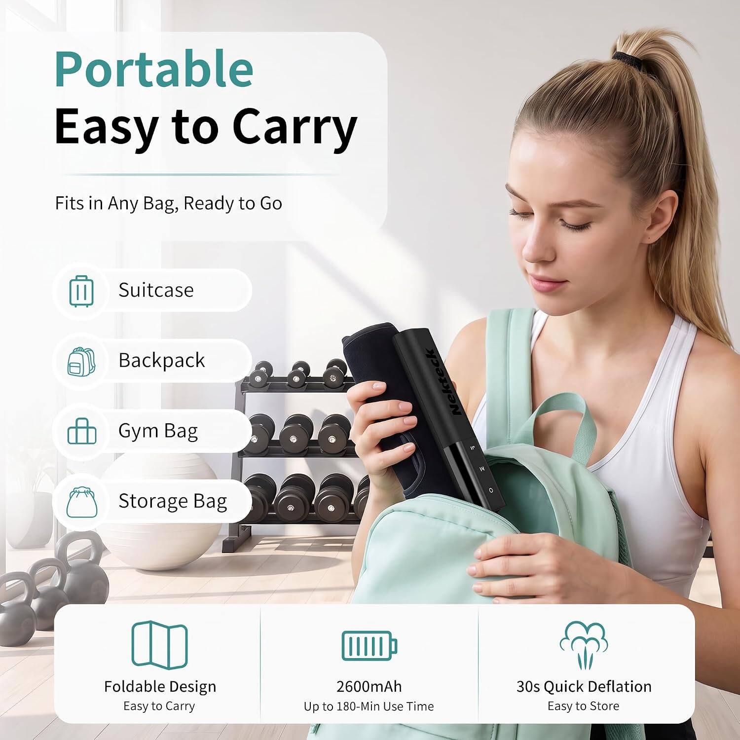 Portable  
Easy to Carry

Fits in Any Bag, Ready to Go

Suitcase  
Backpack  
Gym Bag  
Storage Bag

Foldable Design  
Easy to Carry

2600mAh  
Up to 180-Min Use Time

30s Quick Deflation  
Easy to Store