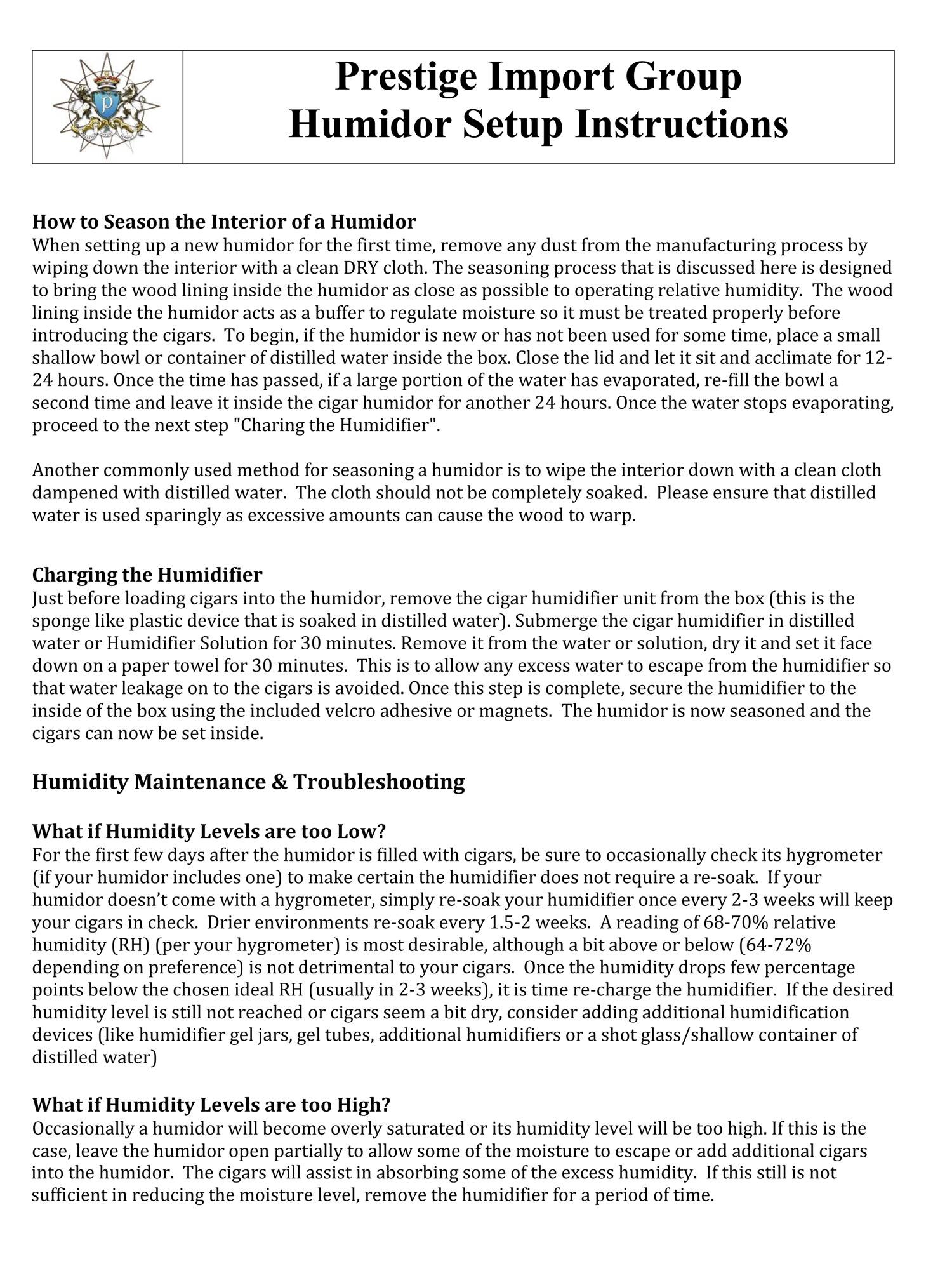 **Prestige Import Group Humidor Setup Instructions**

---

**How to Season the Interior of a Humidor**

When setting up a new humidor for the first time, or if it has not been used for some time, place a small shallow bowl or container of distilled water inside the box. Close the lid and let it sit and acclimate for 12-24 hours. Once the time has passed, if a large portion of the water has evaporated, re-fill the bowl and leave it inside the cigar humidor for another 24 hours. Once the water stops evaporating, proceed to the next step, "Charging the Humidifier."

Another commonly used method for seasoning a humidor is to wipe the interior down with a clean cloth dampened with distilled water. The cloth should not be completely soaked. Please ensure that distilled water is used sparingly as excessive amounts can cause the wood to warp.

---

**Charging the Humidifier**

Just before loading cigars into the humidor, remove the cigar humidifier unit from the box (this is the sponge-like plastic device that is soaked in distilled water or Humidifier Solution for 30 minutes. Remove it from the water or solution, dry it and set it face down on