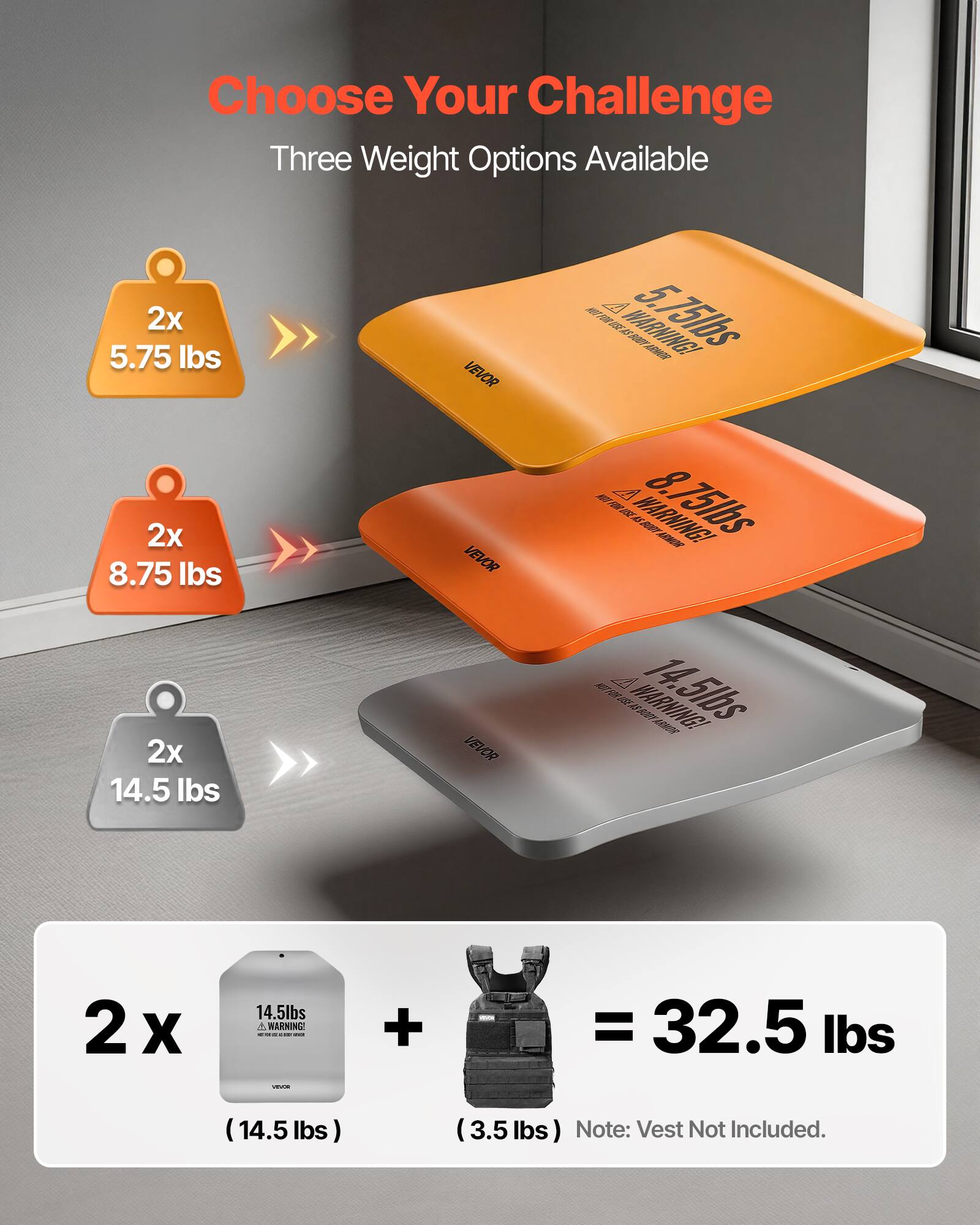 Choose Your Challenge  
Three Weight Options Available  

2x 5.75 lbs  
2x 8.75 lbs  
2x 14.5 lbs  

WARNING - 2 x 14.5 lbs + 3.5 lbs = 32.5 lbs  

Note: Vest Not Included.