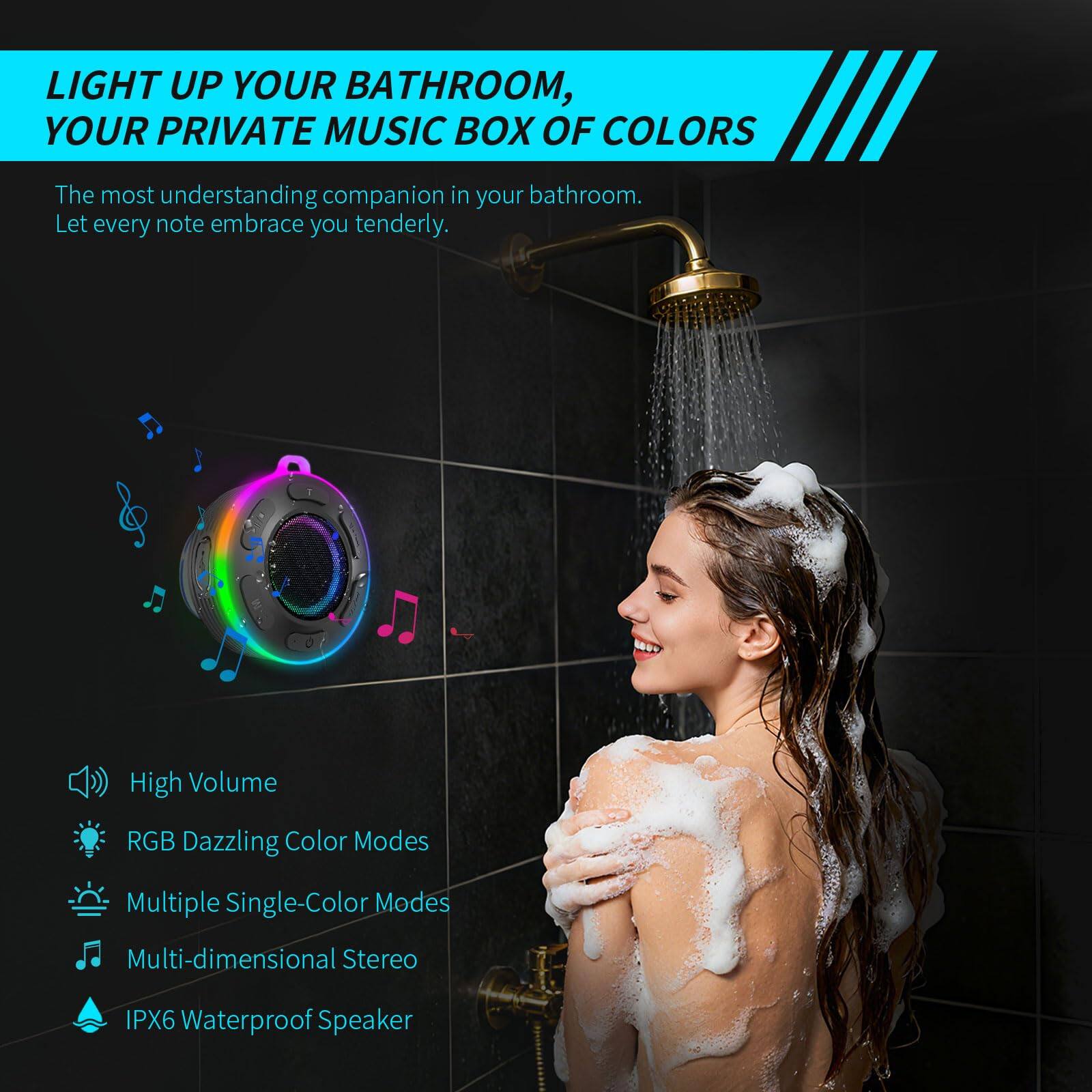 **LIGHT UP YOUR BATHROOM, YOUR PRIVATE MUSIC BOX OF COLORS**

The most understanding companion in your bathroom. Let every note embrace you tenderly.

- High Volume
- RGB Dazzling Color Modes
- Multiple Single-Color Modes
- Multi-dimensional Stereo
- IPX6 Waterproof Speaker