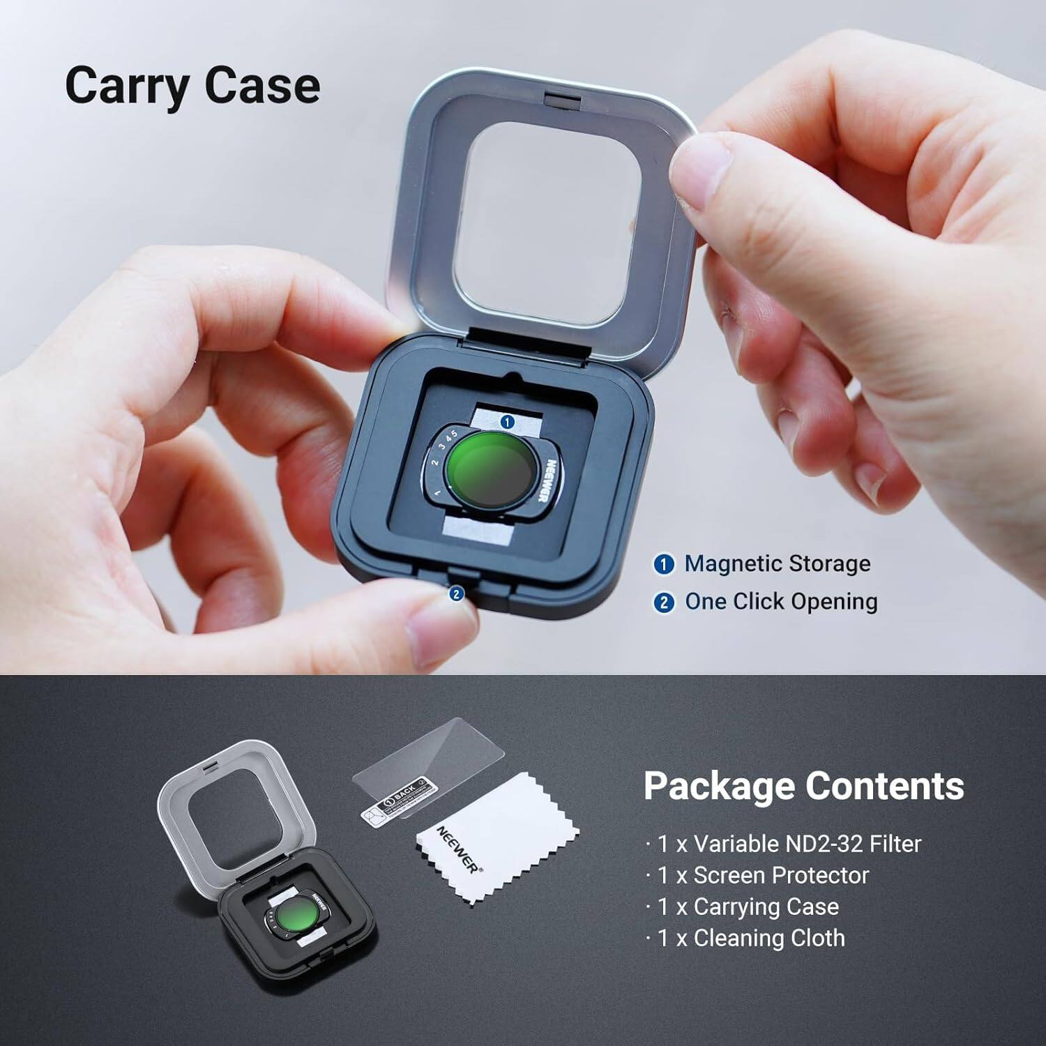 Carry Case

1. Magnetic Storage
2. One Click Opening

Package Contents
- 1 x Variable ND2-32 Filter
- 1 x Screen Protector
- 1 x Carrying Case
- 1 x Cleaning Cloth