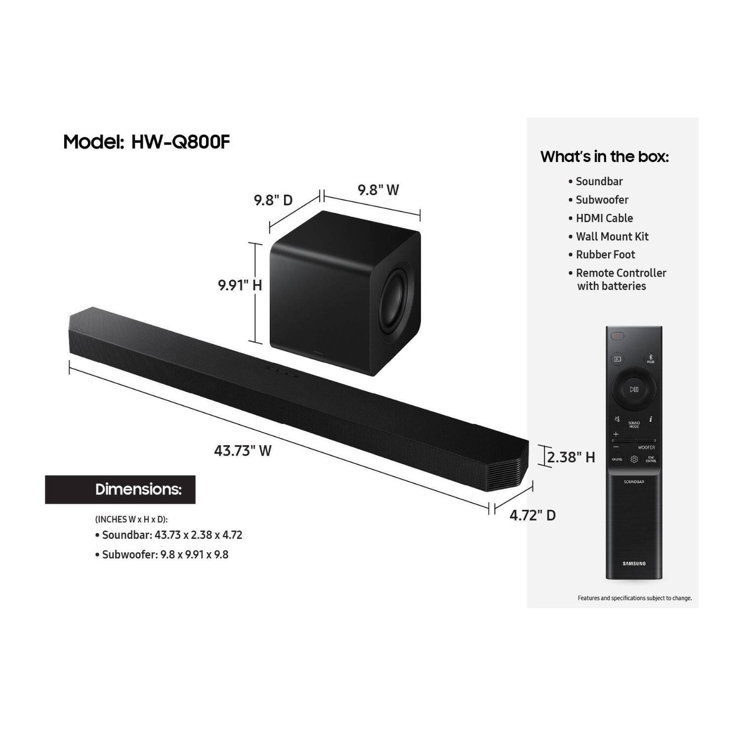 Model: HW-Q800F

Dimensions:
- Soundbar: 43.73" W x 2.38" H x 4.72" D
- Subwoofer: 9.8" W x 9.91" H x 9.8" D

What's in the box:
- Soundbar
- Subwoofer
- HDMI Cable
- Wall Mount Kit
- Rubber Foot
- Remote Controller with batteries

Features and specifications subject to change.