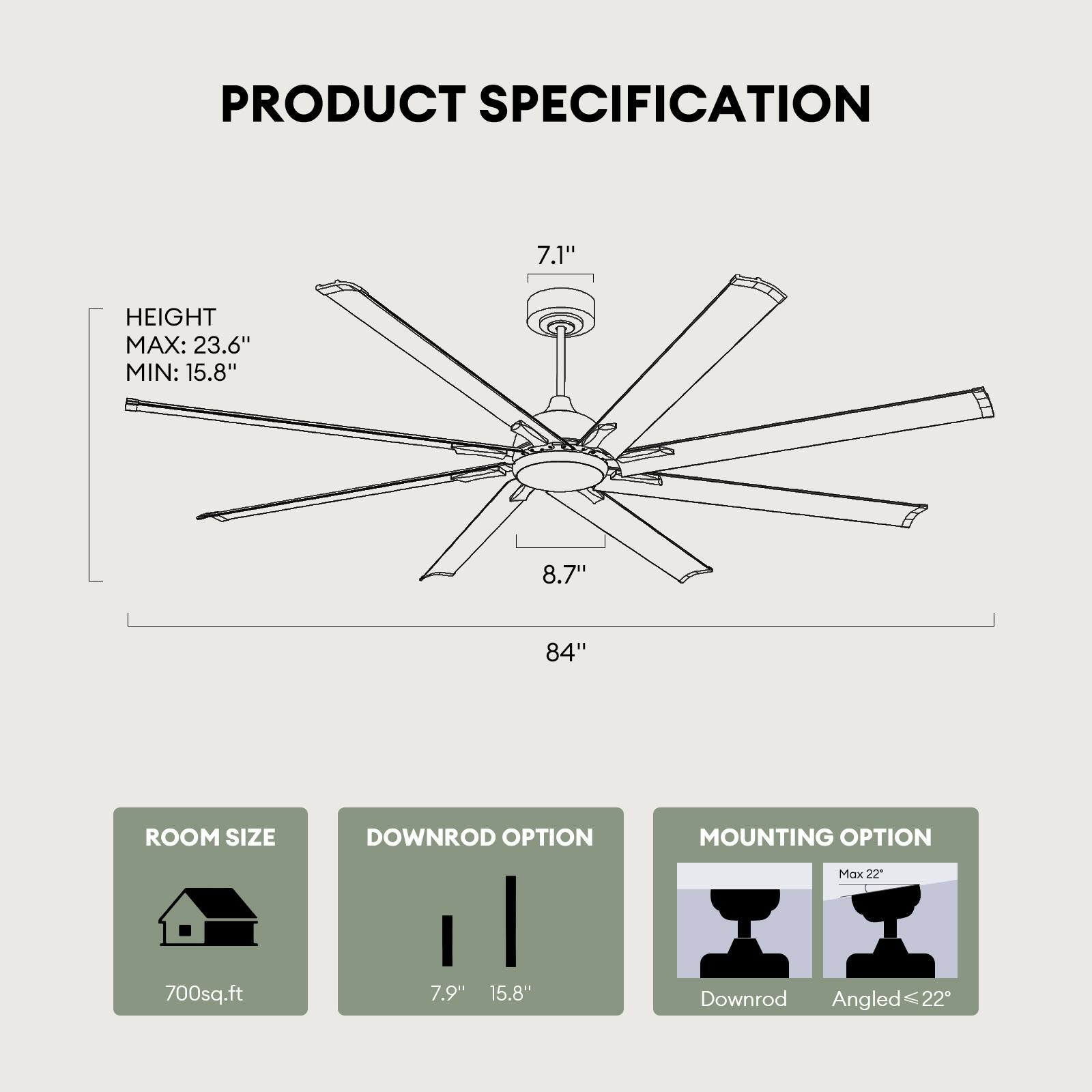 PRODUCT SPECIFICATION

- HEIGHT
  - MAX: 23.6"
  - MIN: 15.8"

- ROOM SIZE
  - 700sq.ft

- DOWNROD OPTION
  - 7.9"
  - 15.8"

- MOUNTING OPTION
  - Downrod
  - Angled ≤ 22"

- Blade Length: 84"
- Blade Span: 8.7"
- Blade Pitch: 7.1"
