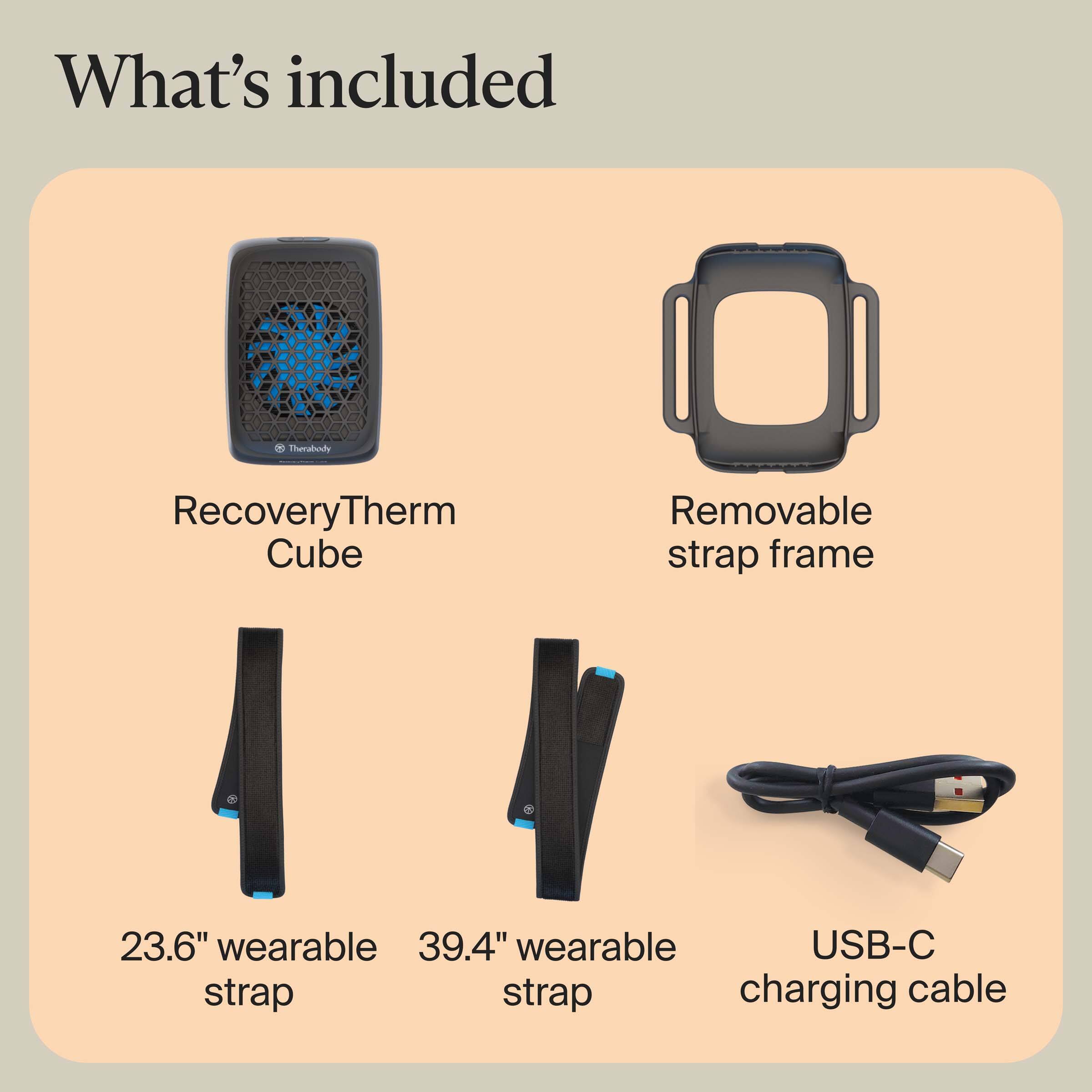 What's included

- RecoveryTherm Cube
- Removable strap frame
- 23.6" wearable strap
- 39.4" wearable strap
- USB-C charging cable