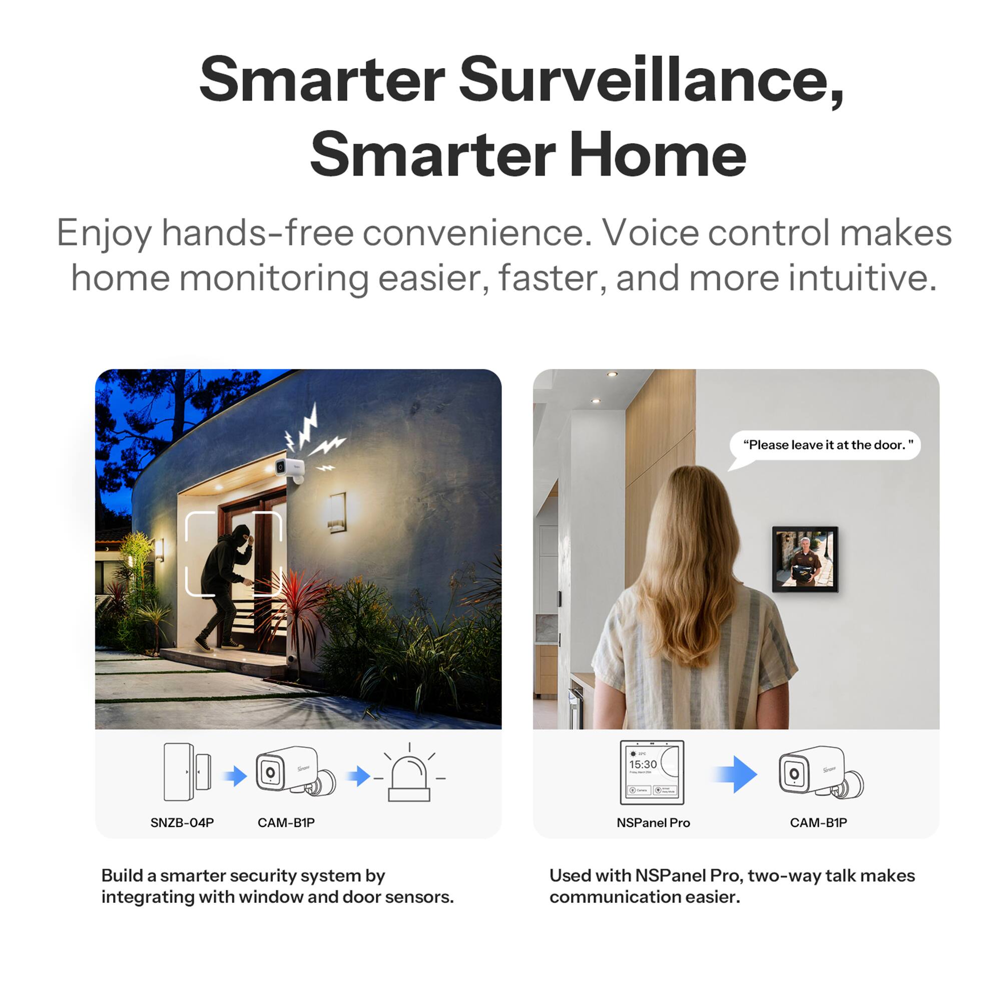 Smarter Surveillance, Smarter Home

Enjoy hands-free convenience. Voice control makes home monitoring easier, faster, and more intuitive.

"Please leave it at the door." - 15:30

SNZB-04P CAM-B1P NSPanel Pro CAM-B1P

Build a smarter security system by integrating with window and door sensors. Used with NSPanel Pro, two-way talk makes communication easier.