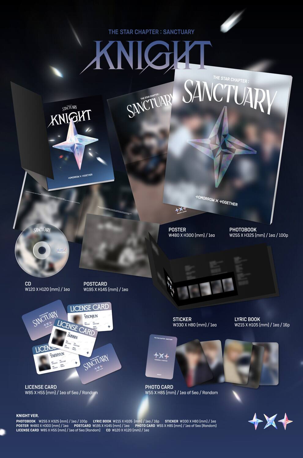 **THE STAR CHAPTER: SANCTUARY - KNIGHT**

- **POSTER**  
  W480 x H300 (mm) / 1ea

- **PHOTOBOOK**  
  W255 x H325 (mm) / 100p

- **CD**  
  W120 x H120 (mm) / 1ea

- **POSTCARD**  
  W195 x H145 (mm) / 1ea

- **LICENSE CARD**  
  W85 x H55 (mm) / 1ea of 5ea (Random)

- **STICKER**  
  W330 x H80 (mm) / 1ea

- **LYRIC BOOK**  
  W215 x H105 (mm) / 16p

- **PHOTO CARD**  
  W55 x H85 (mm) / 1ea of 5ea (Random)

**KNIGHT VER.**

- **PHOTOBOOK**  
  W255 x H325 (mm) / 100p

- **LYRIC BOOK
