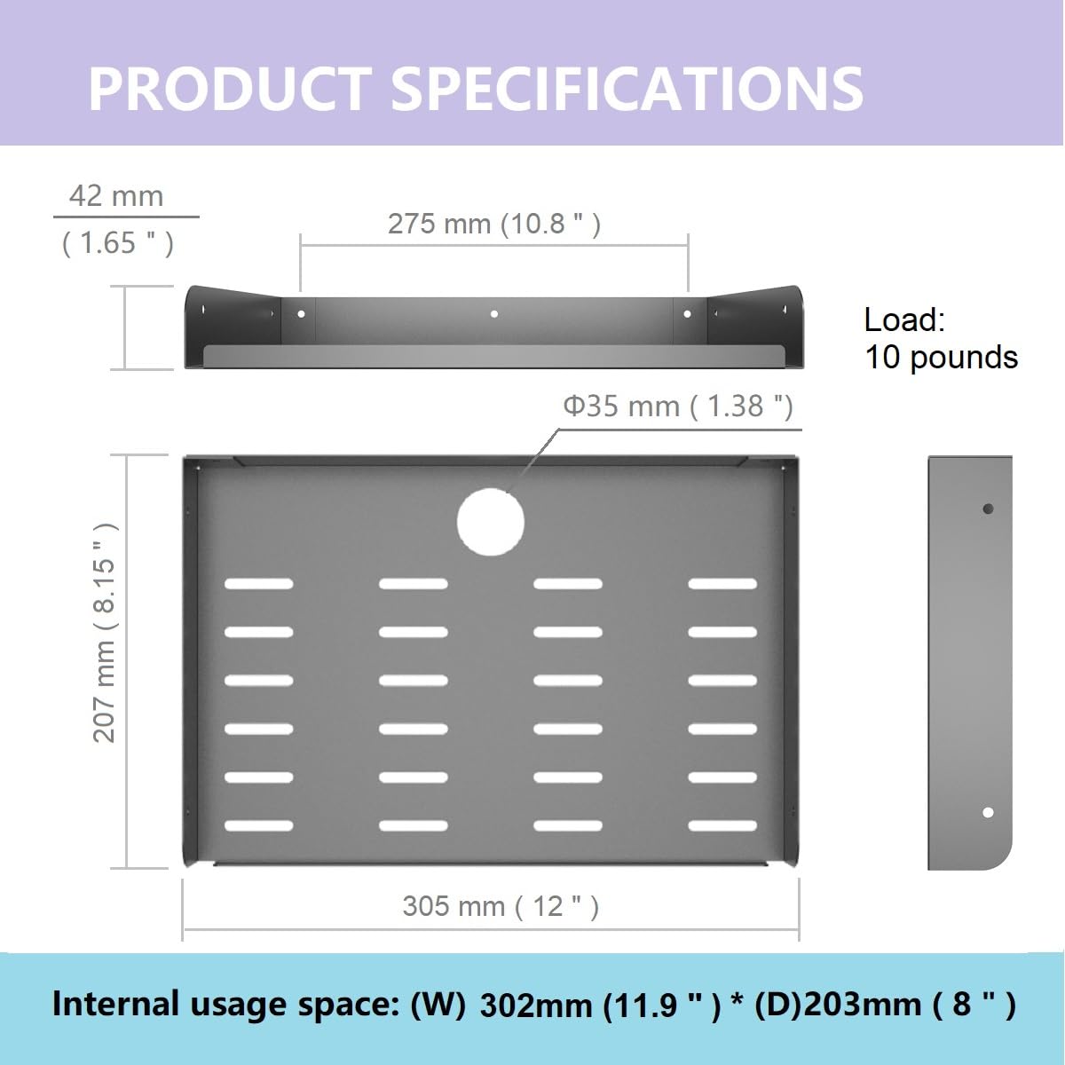 PRODUCT SPECIFICATIONS

- 42 mm (1.65")
- 275 mm (10.8")
- 35 mm (1.38")
- Load: 10 pounds
- 207 mm (8.15")
- 305 mm (12")
- Internal usage space: (W) 302mm (11.9") * (D) 203mm (8")