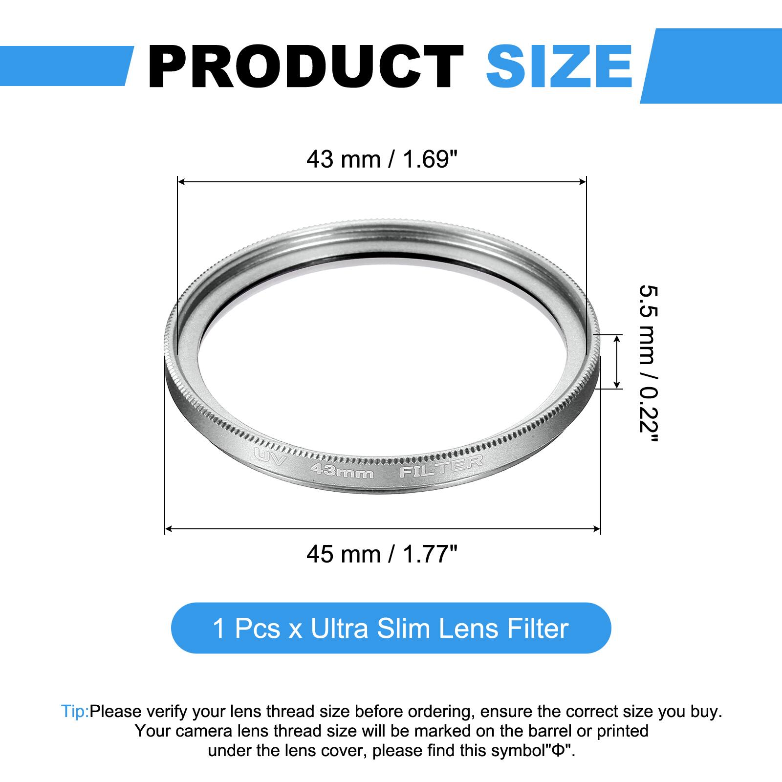 PRODUCT SIZE  
43 mm / 1.69"  
UM FILTER 43mm  
5.5 mm / 0.22"  
45 mm / 1.77"  

1 Pcs x Ultra Slim Lens Filter  

Tip: Please verify your lens thread size before ordering, ensure the correct size you buy. Your camera lens thread size will be marked on the barrel or printed under the lens cover, please find this symbol "Φ".