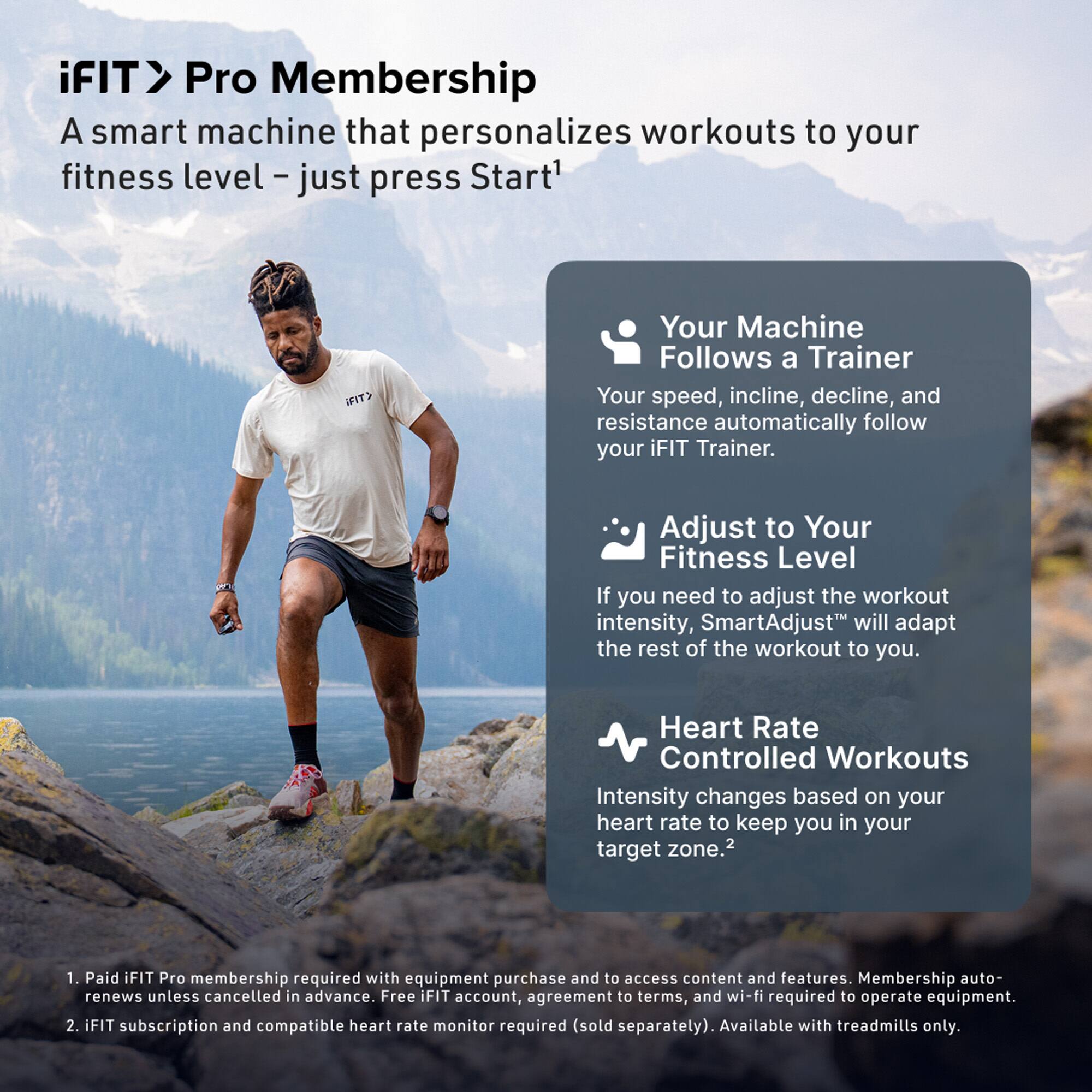iFIT Pro Membership  
A smart machine that personalizes workouts to your fitness level – just press Start^1

- Your Machine Follows a Trainer  
  Your speed, incline, decline, and resistance automatically follow your iFIT Trainer.

- Adjust to Your Fitness Level  
  If you need to adjust the workout intensity, SmartAdjust™ will adapt the rest of the workout to you.

- Heart Rate Controlled Workouts  
  Intensity changes based on your heart rate to keep you in your target zone.^2

1. Paid iFIT Pro membership required with equipment purchase and to access content and features. Membership auto-renews unless cancelled in advance. Free iFIT account, agreement to terms, and wi-fi required to operate equipment.
2. iFIT subscription and compatible heart rate monitor required (sold separately). Available with treadmills only.