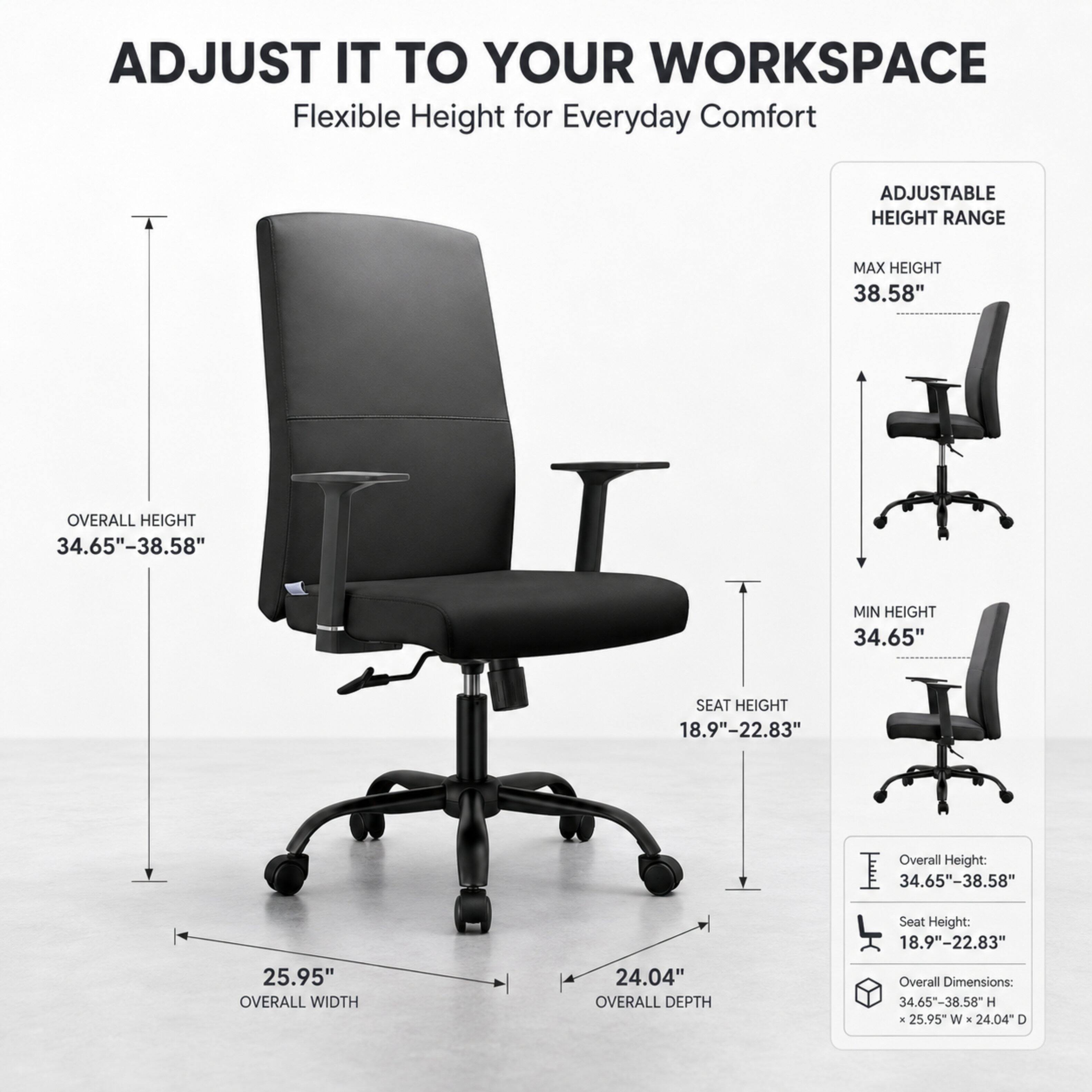 ADJUST IT TO YOUR WORKSPACE  
Flexible Height for Everyday Comfort

ADJUSTABLE HEIGHT RANGE  
MAX HEIGHT 38.58"  
OVERALL HEIGHT 34.65"-38.58"  
MIN HEIGHT 34.65"  
SEAT HEIGHT 18.9"-22.83"  
Overall Height: 34.65"-38.58"  
Seat Height: 18.9"-22.83"  
25.95" OVERALL WIDTH  
24.04" OVERALL DEPTH  
Overall Dimensions: 34.65"-38.58" H X 25.95" W X 24.04" D