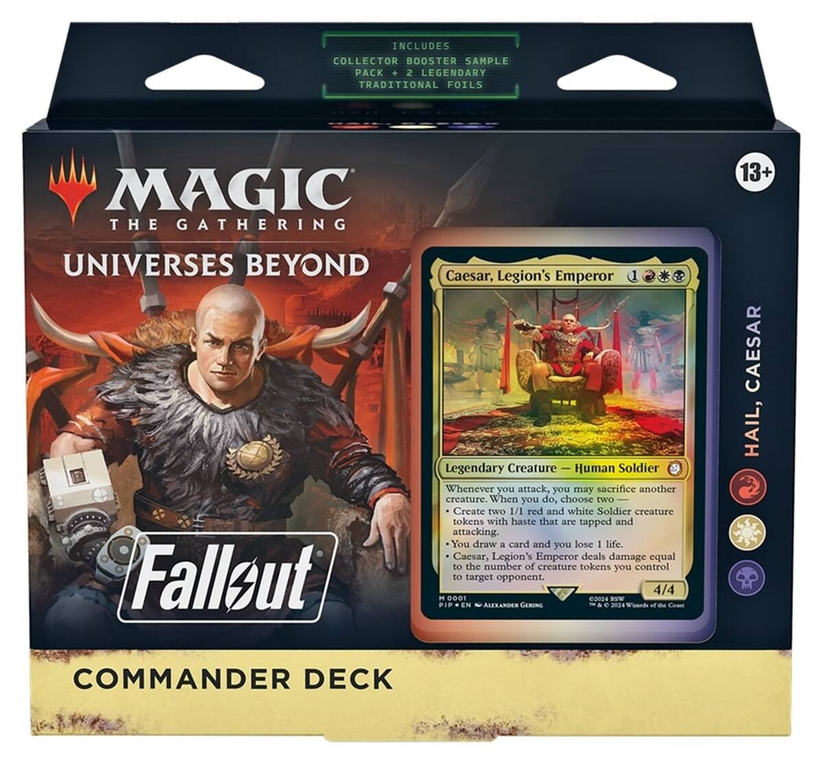 INCLUDES COLLECTOR BOOSTER SAMPLE PACK + 2 LEGENDARY TRADITIONAL FOILS

MAGIC THE GATHERING
13+
UNIVERSES BEYOND

Caesar, Legion's Emperor
Fallout
Legendary Creature Human Soldier
Whenever you attack, you may sacrifice another creature. When you do, choose two
Create two 1/1 red and white Soldier creature tokens with haste that are tapped and attacking. You draw a card and you lose 1 life. Caesar, Legion's Emperor deals damage equal to the number of creature tokens you control to target opponent.
4/4 M 0001 2024 BSW ALEXANDER GERING 2024

CAESAR HAIL, COMMANDER DECK