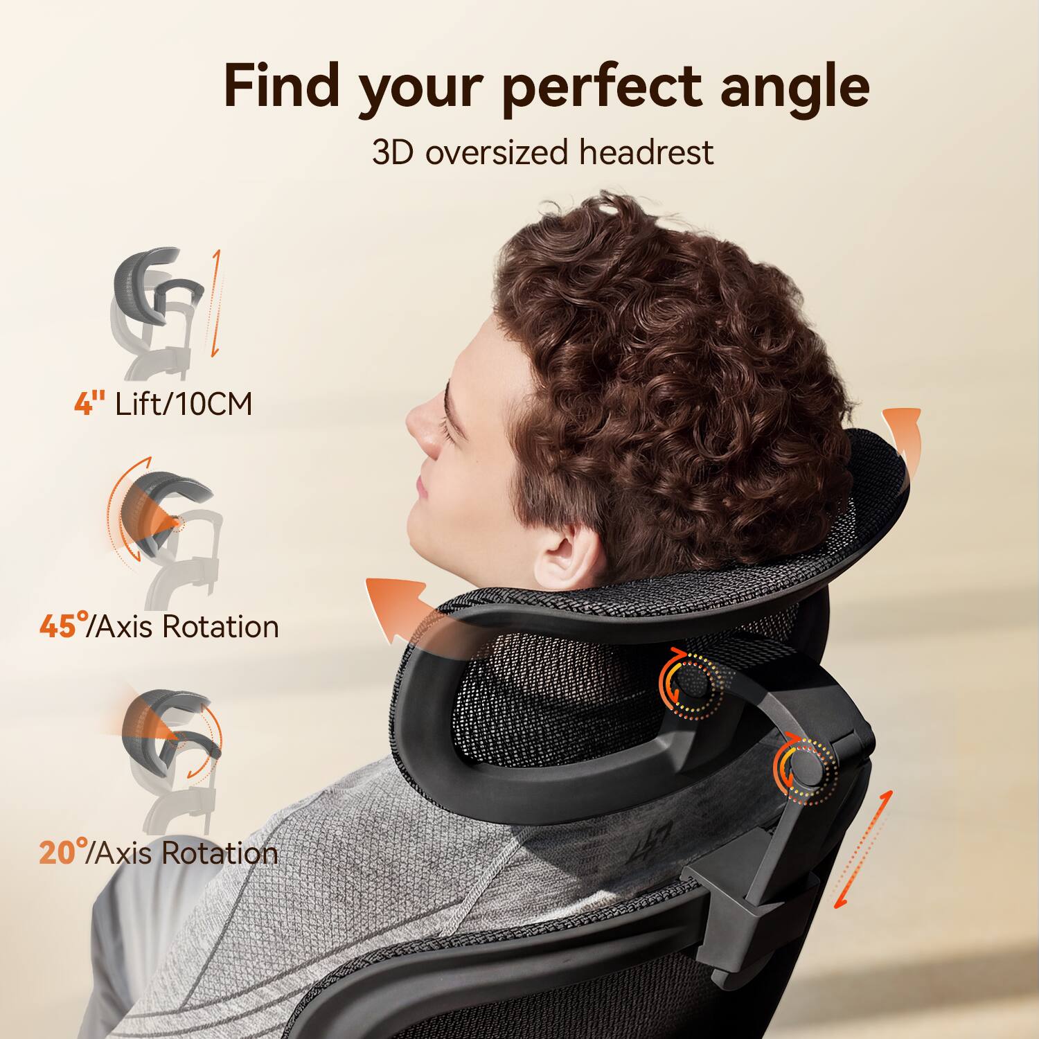 Find your perfect angle  
3D oversized headrest  

4" Lift/10CM  
45° Axis Rotation  
20° Axis Rotation