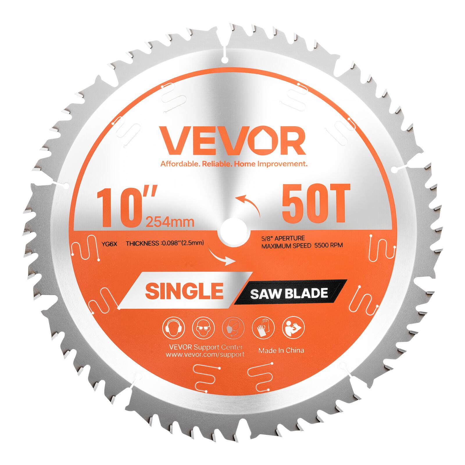 VEVOR
Affordable. Reliable. Home Improvement.
10" 254mm
50T
5/8" APERTURE
THICKNESS 0.098" (2.5mm)
SINGLE SAW BLADE
MAXIMUM SPEED 5500 RPM
YG6X
VEVOR Support Center
www.vevor.com/support
Made In China