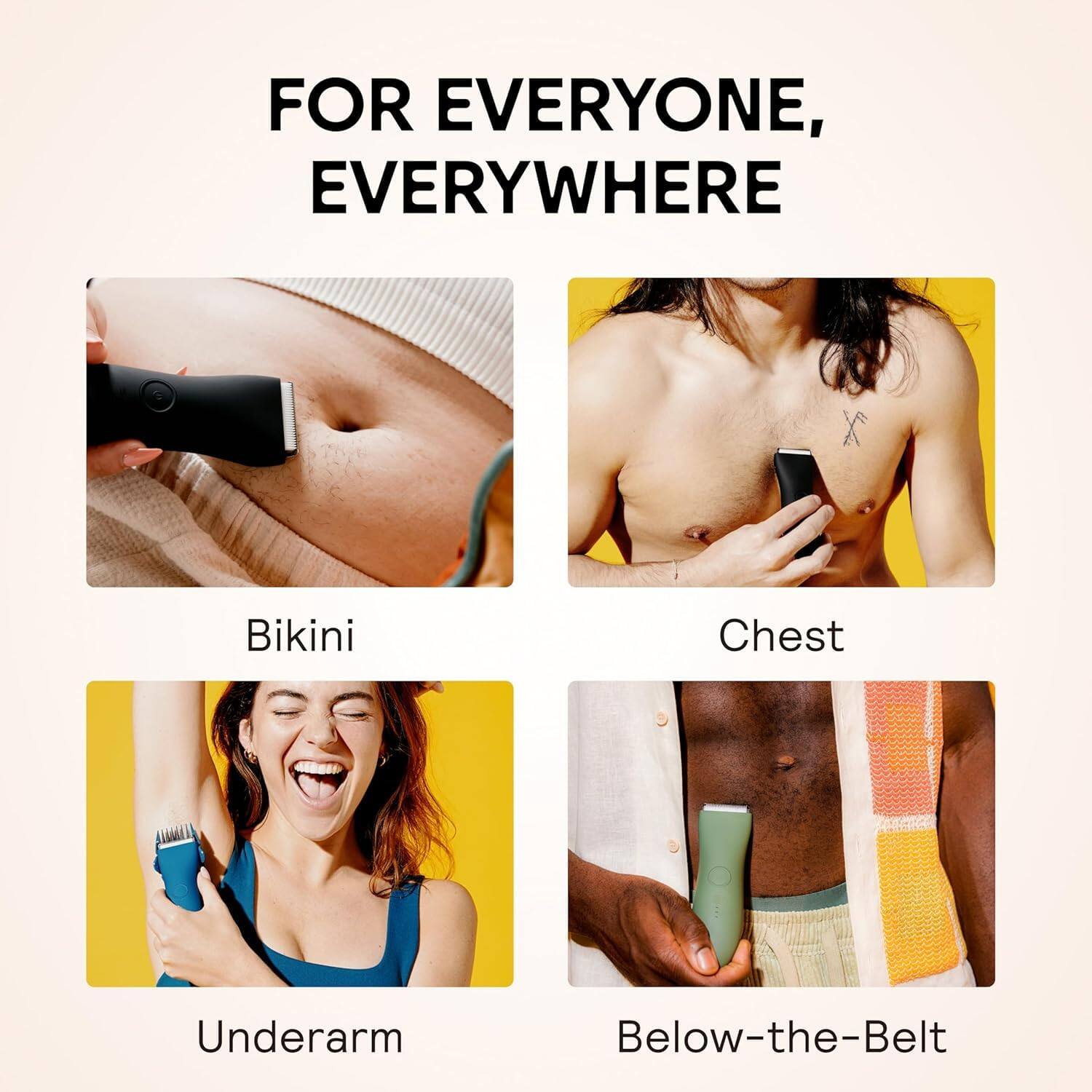 FOR EVERYONE, EVERYWHERE

Bikini  
Chest  
Underarm  
Below-the-Belt