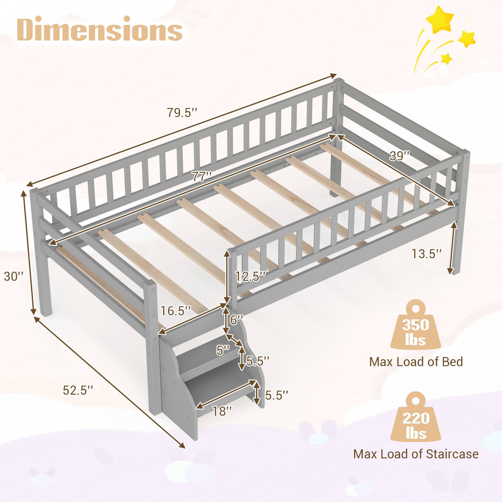 Dimensions
- 79.5"
- 77"
- 39"
- 13.5"
- 30"
- 12.5"
- 16.5"
- 6"
- 5"
- 5.5"
- 52.5"
- 18"
- 5.5"

350 lbs Max Load of Bed

220 lbs Max Load of Staircase