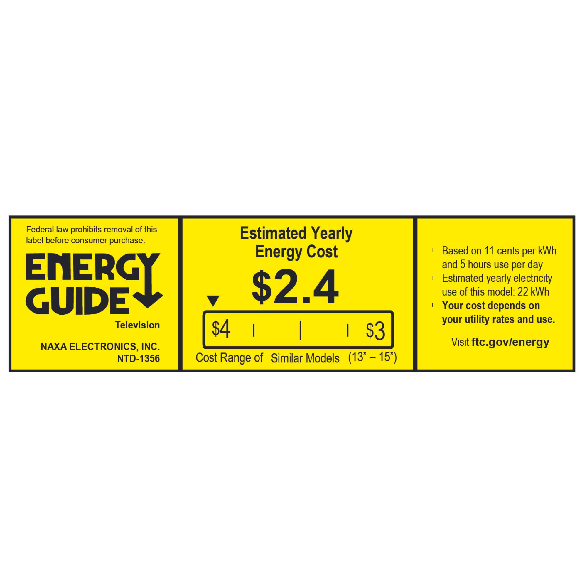 Federal law prohibits removal of this label before consumer purchase. Energy Cost ENERGY GUIDE Television $4 | | | $3 NAXA ELECTRONICS, INC. NTD-1356 Cost Range of Similar Models (13"-15") Based on 11 cents per kWh and 5 hours use per day Estimated yearly electricity use of this model: 22 kWh Your cost depends on your utility rates and use. Visit ftc.gov/energy