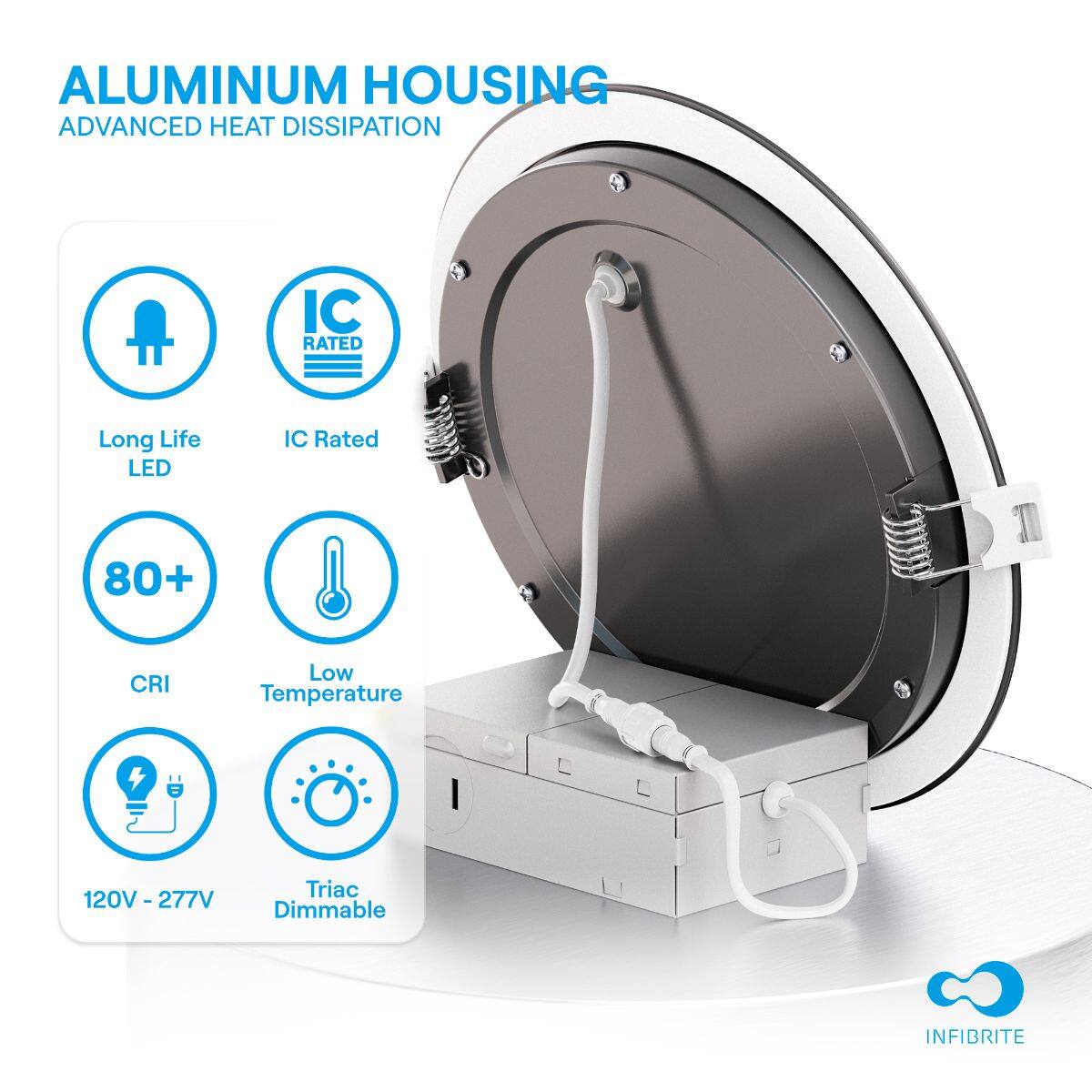 ALUMINUM HOUSING  
ADVANCED HEAT DISSIPATION  

- Long Life LED  
- IC Rated  
- 80+ CRI  
- Low Temperature  
- 120V - 277V  
- Triac Dimmable  

INFIBRITE