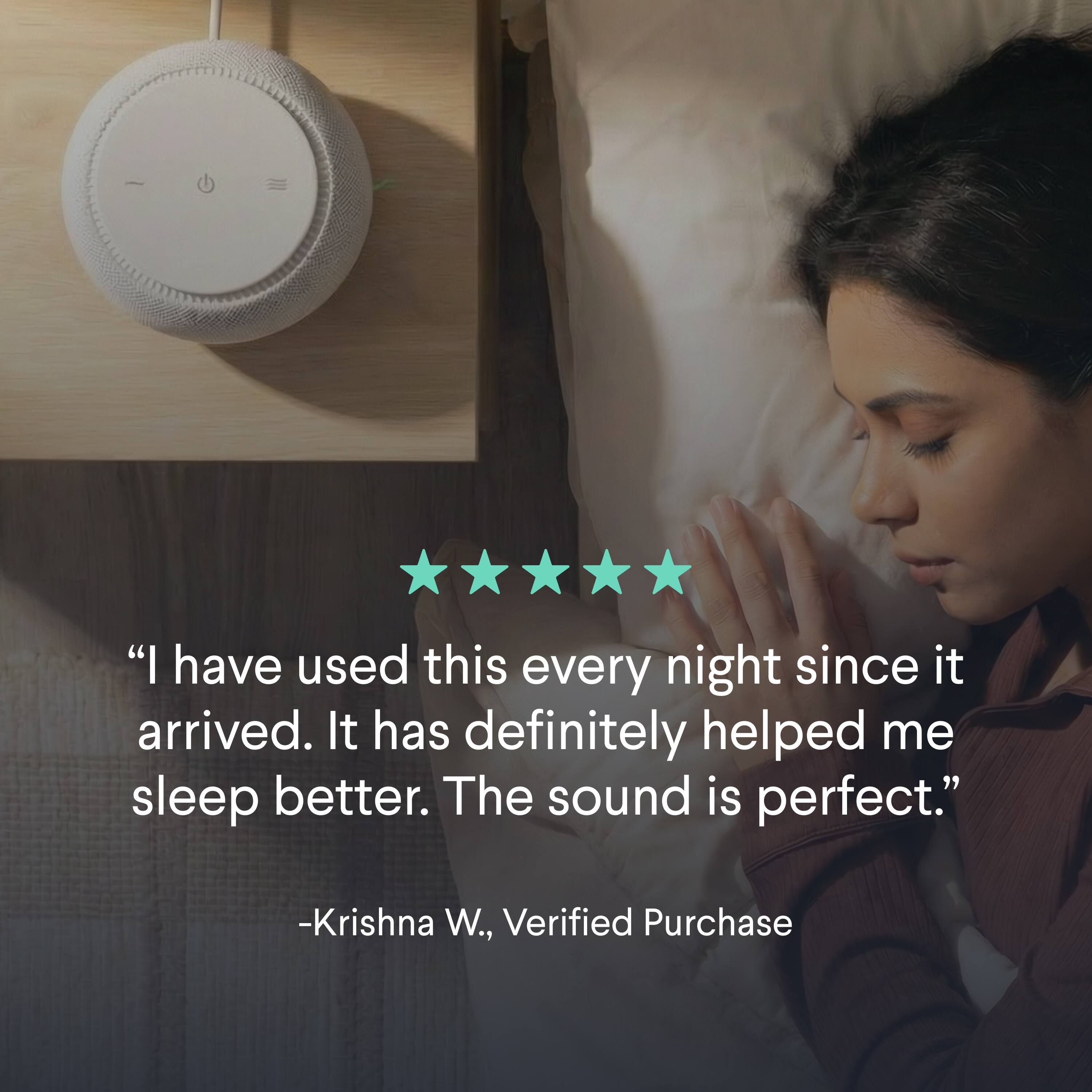 "I have used this every night since it arrived. It has definitely helped me sleep better. The sound is perfect." -Krishna W., Verified Purchase
