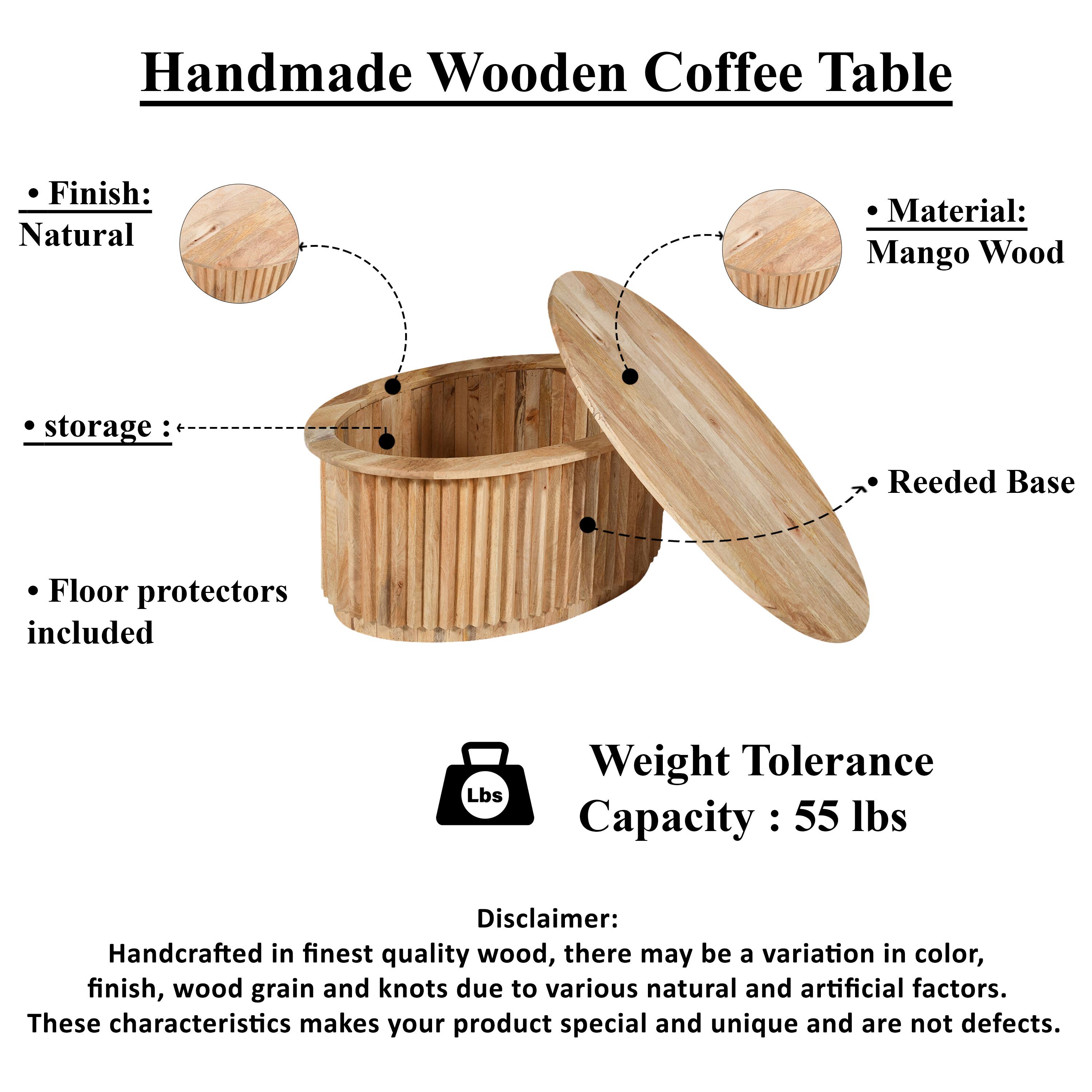 Handmade Wooden Coffee Table

Finish: Natural
Material: Mango Wood
Storage: Reeded Base
Floor protectors included
Weight Tolerance Capacity: 55 lbs

Disclaimer: Handcrafted in finest quality wood, there may be a variation in color, finish, wood grain and knots due to various natural and artificial factors. These characteristics makes your product special and unique and are not defects.