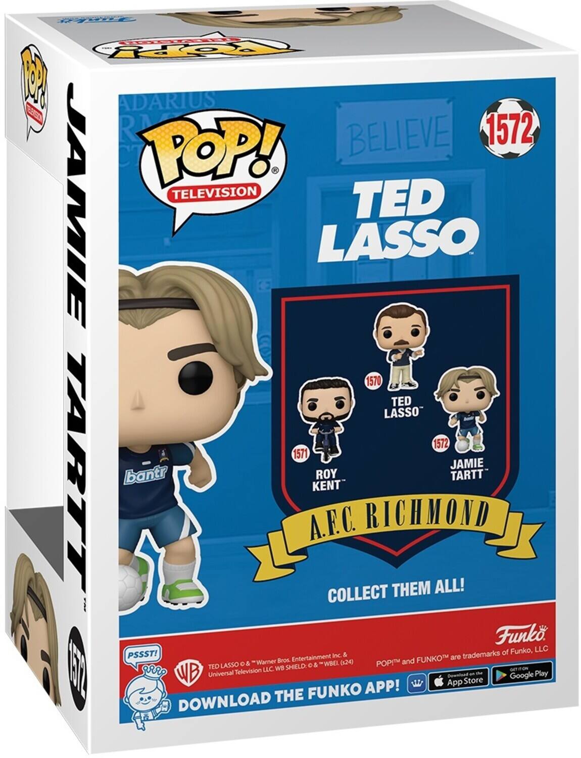 For POP! Television TED LASSO 1570 TED LASSO 1572 1571 JAMIE TARTT ROY KENT A.F.C. RICHMOND COLLECT THEM ALL! Funko, LLC PSSST! Entertainment Inc & Warner Bros. (524) POP! and FUNKO are trademarks of FUNKO, LLC. DOWNLOAD THE FUNKO APP! App Store and Google Play.