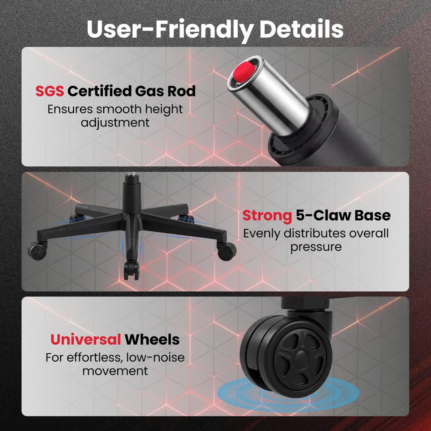 User-Friendly Details

SGS Certified Gas Rod  
Ensures smooth height adjustment

Strong 5-Claw Base  
Evenly distributes overall pressure

Universal Wheels  
For effortless, low-noise movement
