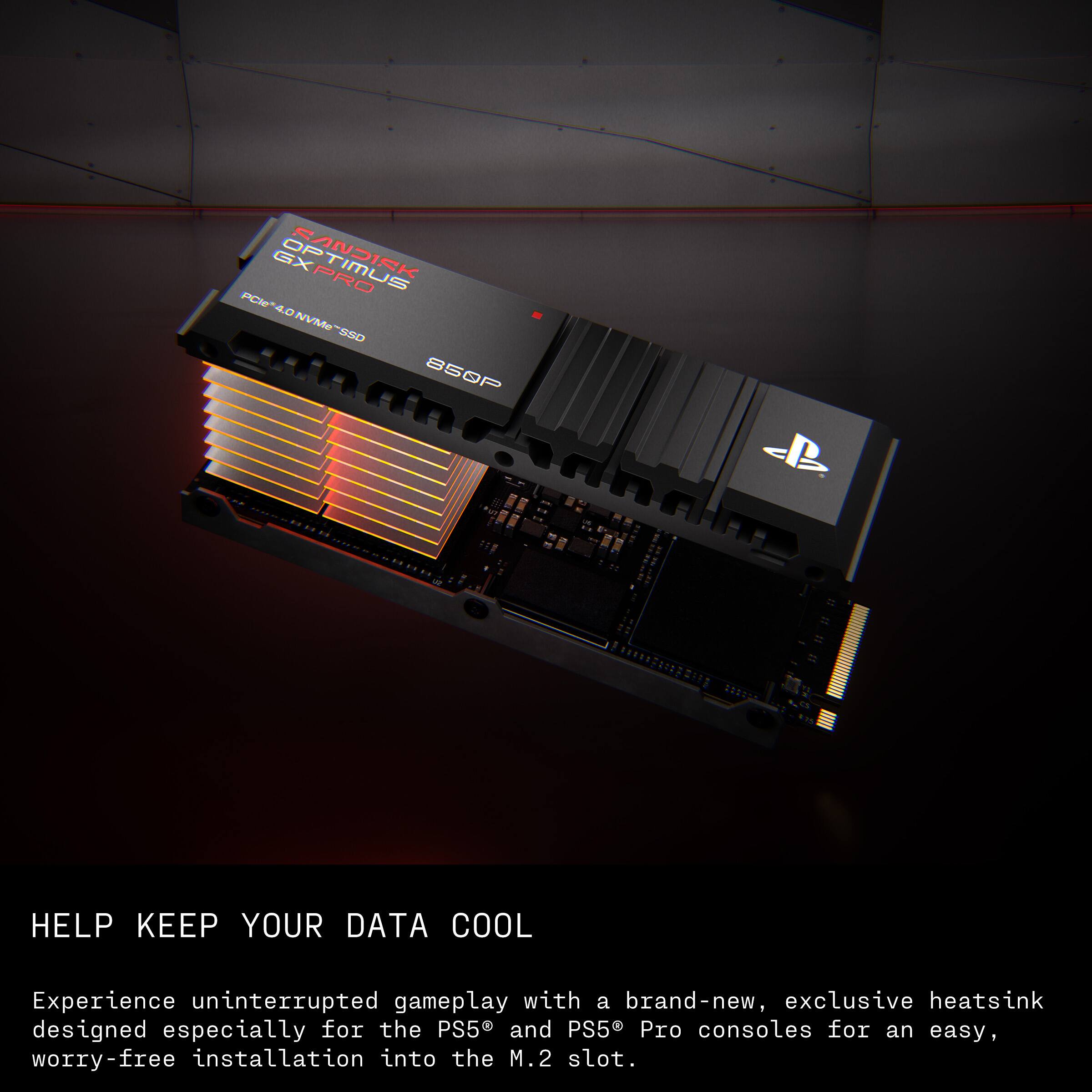 GXPRO SONDISK PCI40NVMe-SSD 850P

HELP KEEP YOUR DATA COOL

Experience uninterrupted gameplay with a brand-new, exclusive heatsink designed especially for the PS5 and PS5 Pro consoles for an easy, worry-free installation into the M.2 slot.