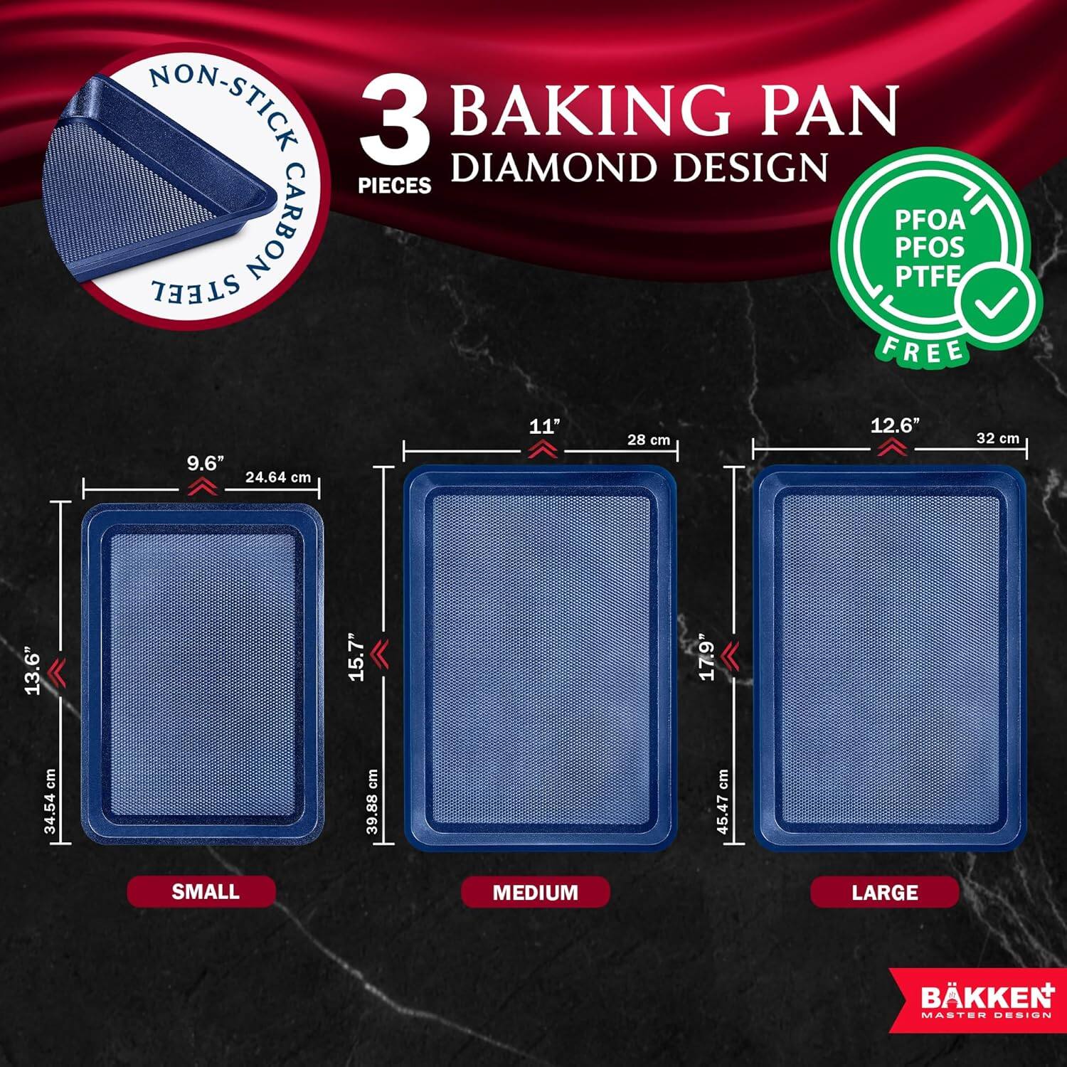 NON-STICK 3 BAKING PAN DIAMOND DESIGN PIECES CARBON STEEL PFOA PFOS PTFE FREE

9.6" 24.64 cm
11" 28 cm
12.6" 32 cm
13.6" 34.54 cm
15.7" 39.88 cm
17.9 cm

SMALL MEDIUM LARGE

BKKEN MASTEN USSIuN
