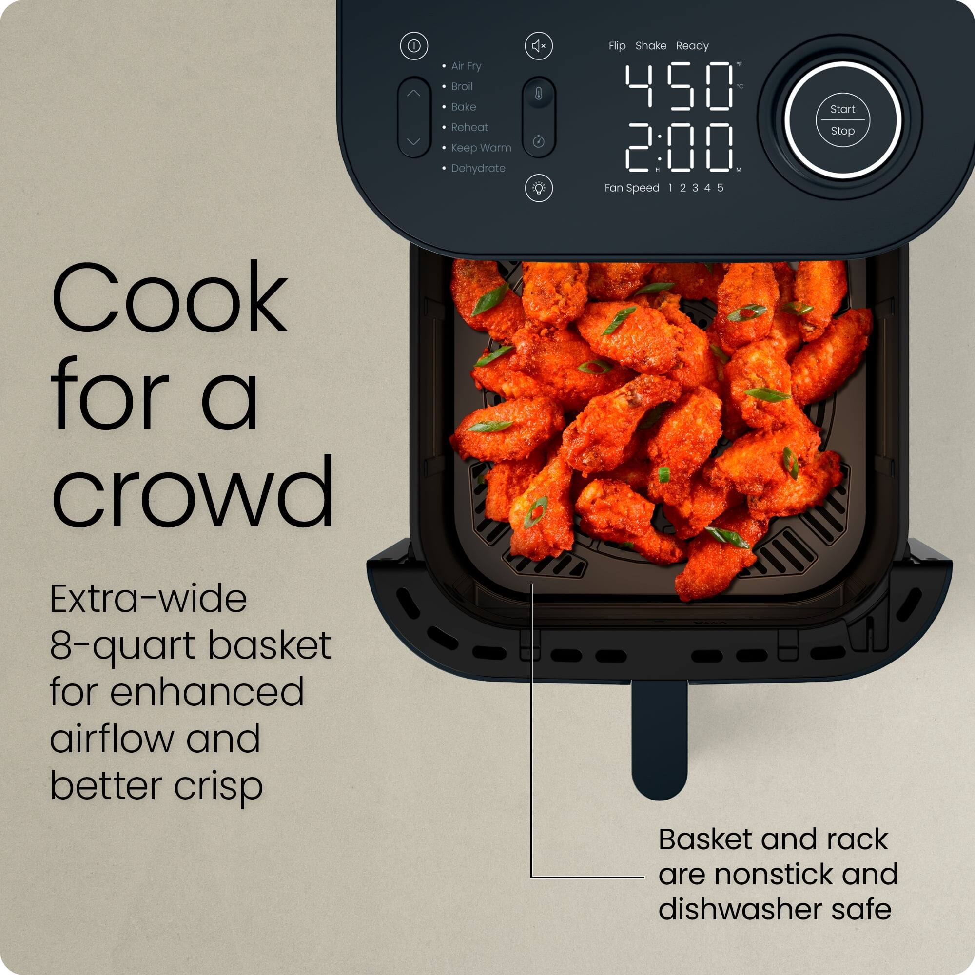 Cook for a crowd

Extra-wide 8-quart basket for enhanced airflow and better crisp

Basket and rack are nonstick and dishwasher safe

Air Fry  
Broil  
Bake  
Reheat  
Keep Warm  
Dehydrate  

Flip Shake Ready  

450°  
2:00  

Fan Speed 1 2 3 4 5  

Start Stop