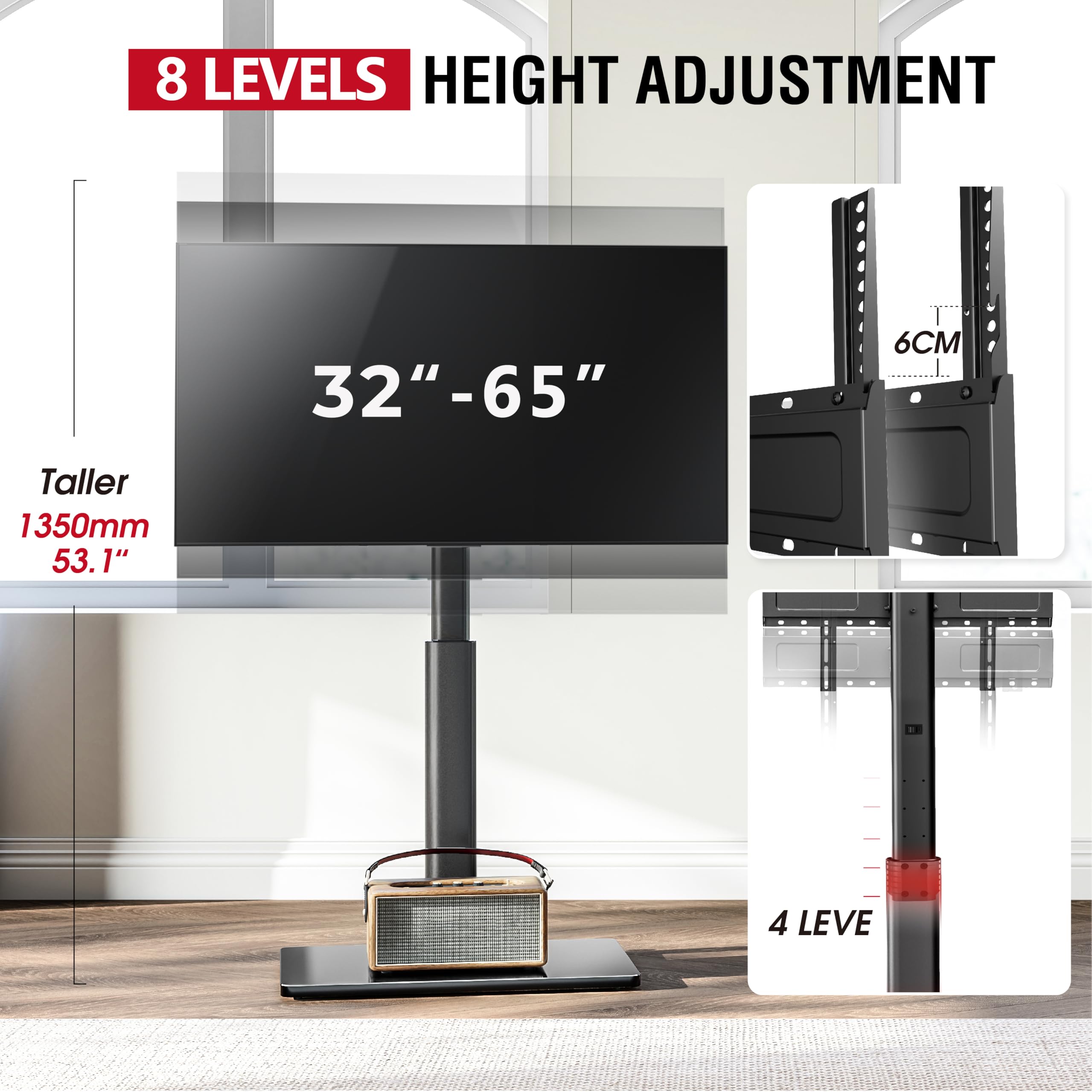 8 LEVELS HEIGHT ADJUSTMENT  
32" - 65"  
Taller 1350mm 53.1"  
6CM  
4 LEVELS