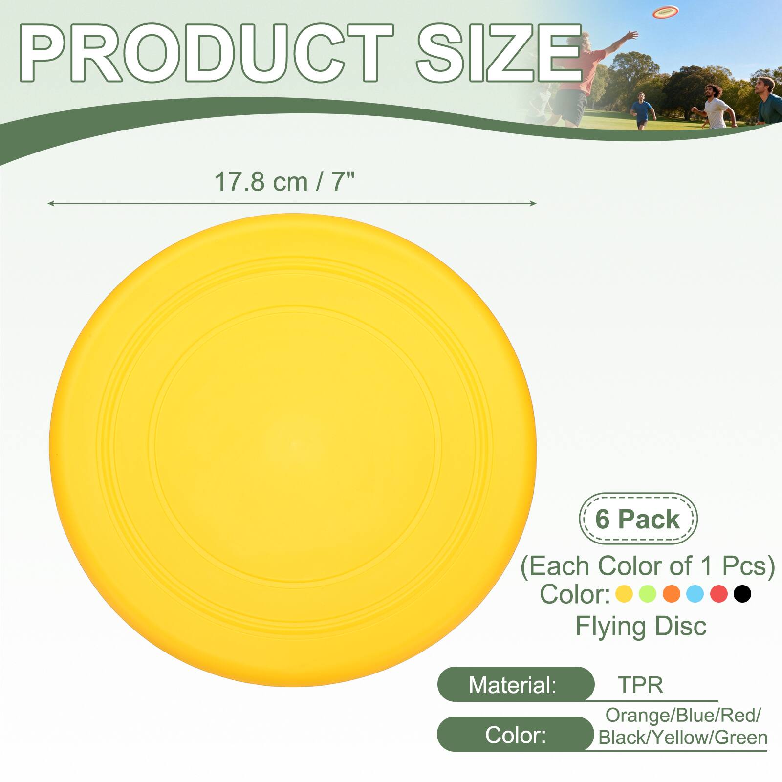 PRODUCT SIZE 17.8 cm / 7"  
6 Pack (Each Color of 1 Pcs)  
Color: Flying Disc  
Material: TPR  
Colors: Orange/Blue/Red/Black/Yellow/Green