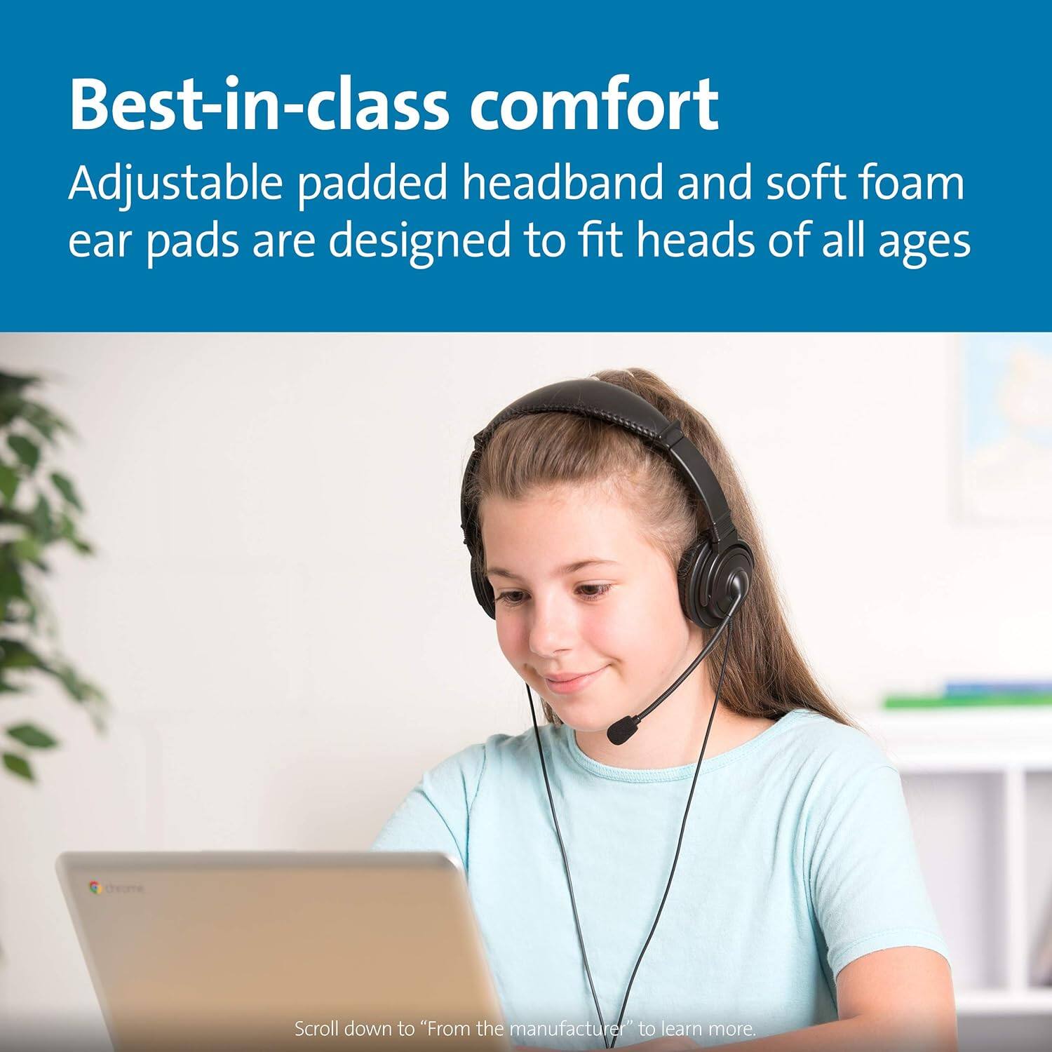 Best-in-class comfort  
Adjustable padded headband and soft foam ear pads are designed to fit heads of all ages  

Scroll down to "From the manufacturer" to learn more.