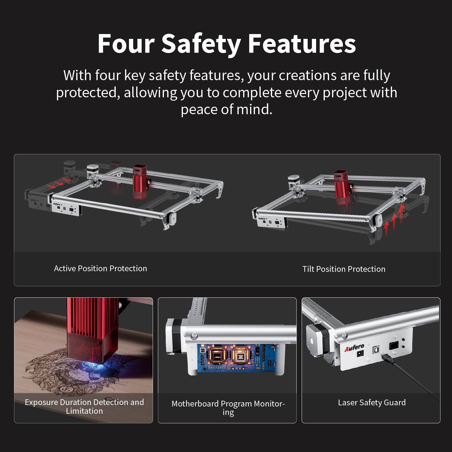 Four Safety Features

With four key safety features, your creations are fully protected, allowing you to complete every project with peace of mind.

- Active Position Protection
- Tilt Position Protection
- Exposure Duration Detection and Limitation
- Motherboard Program Monitoring
- Laser Safety Guard