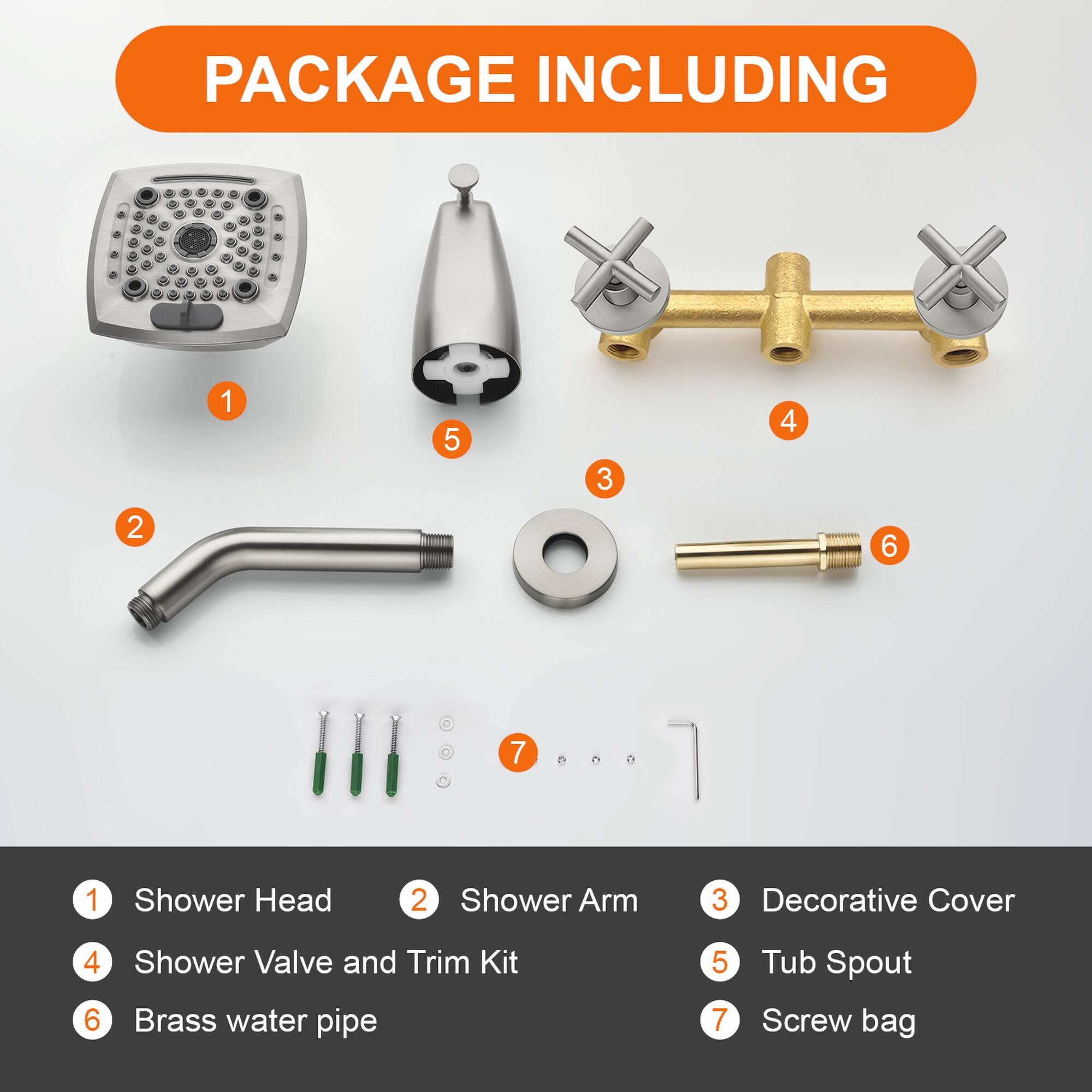 PACKAGE INCLUDING

1. Shower Head
2. Shower Arm
3. Decorative Cover
4. Shower Valve and Trim Kit
5. Tub Spout
6. Brass water pipe
7. Screw bag