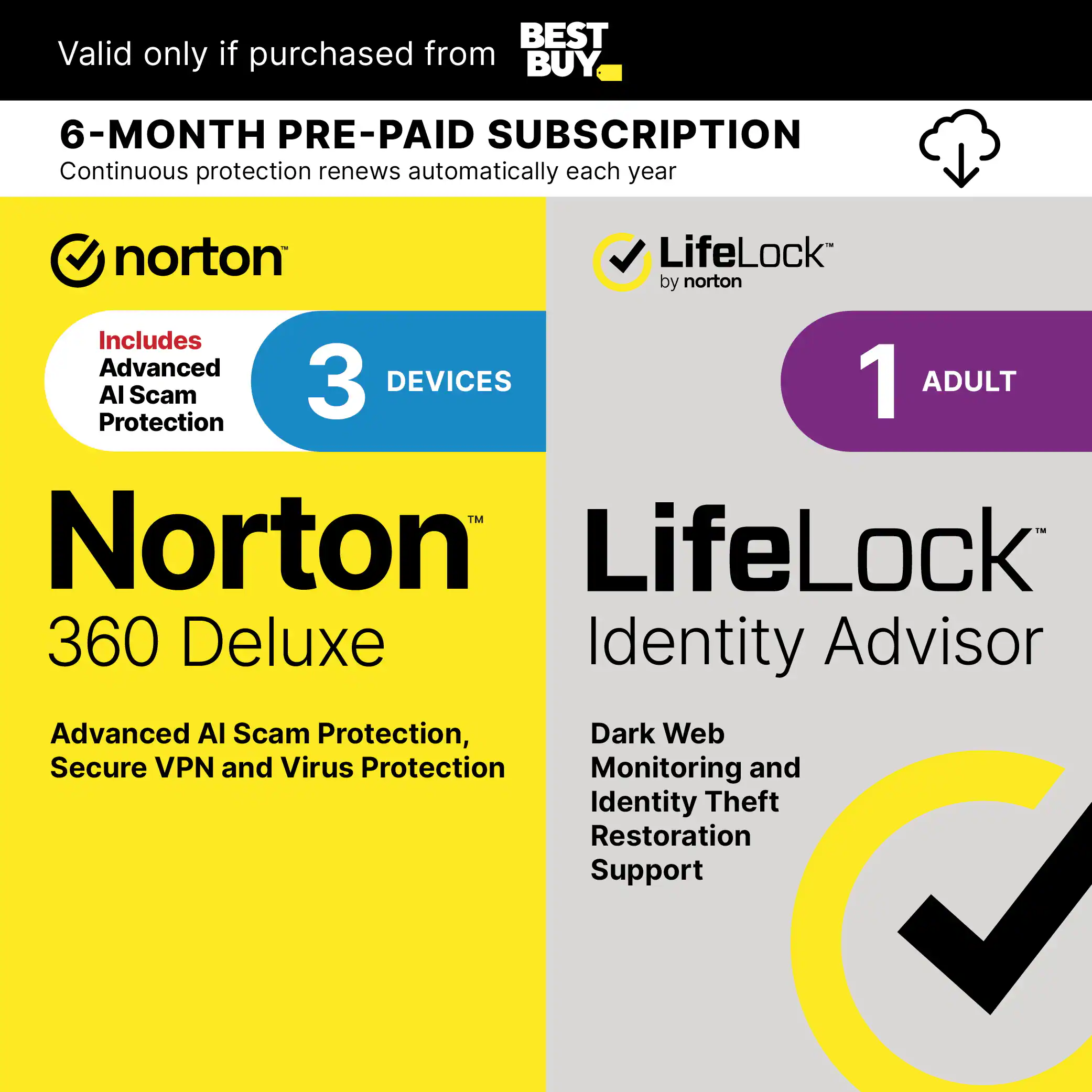 BEST Valid only if purchased from BUY 6-MONTH PRE-PAID SUBSCRIPTION Continuous protection renews automatically each year norton LifeLock by norton Includes Advanced 3 DEVICES 1 ADULT Al Scam Protection TM Norton LifeLock 360 Deluxe Identity Advisor Advanced AI Scam Protection, Dark Web Secure VPN and Virus Protection Monitoring and Identity Theft Restoration Support