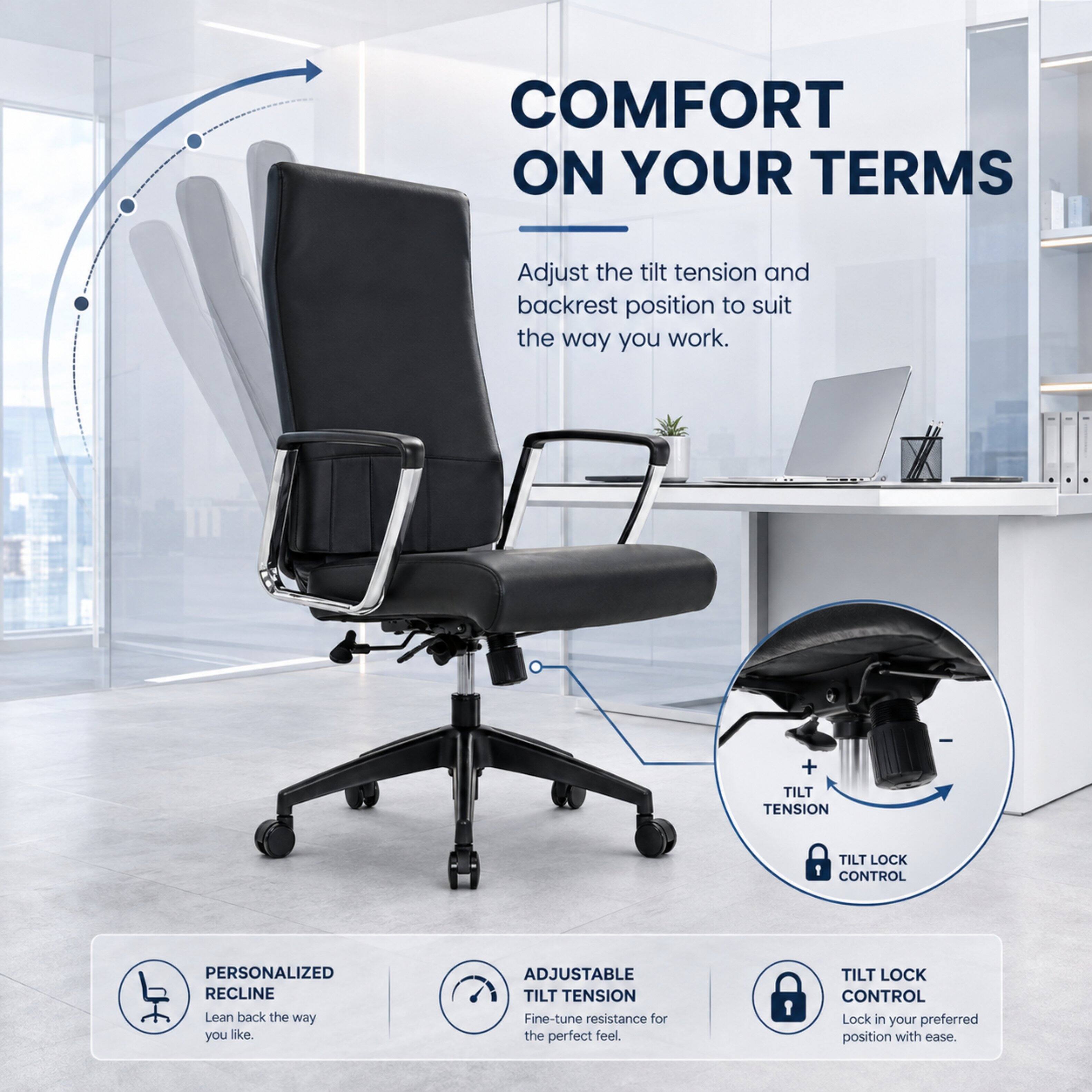 COMFORT ON YOUR TERMS

Adjust the tilt tension and backrest position to suit the way you work.

+ TILT TENSION
TILT LOCK CONTROL

PERSONALIZED RECLINE
Lean back the way you like.

ADJUSTABLE TILT TENSION
Fine-tune resistance for the perfect feel.

TILT LOCK CONTROL
Lock in your preferred position with ease.