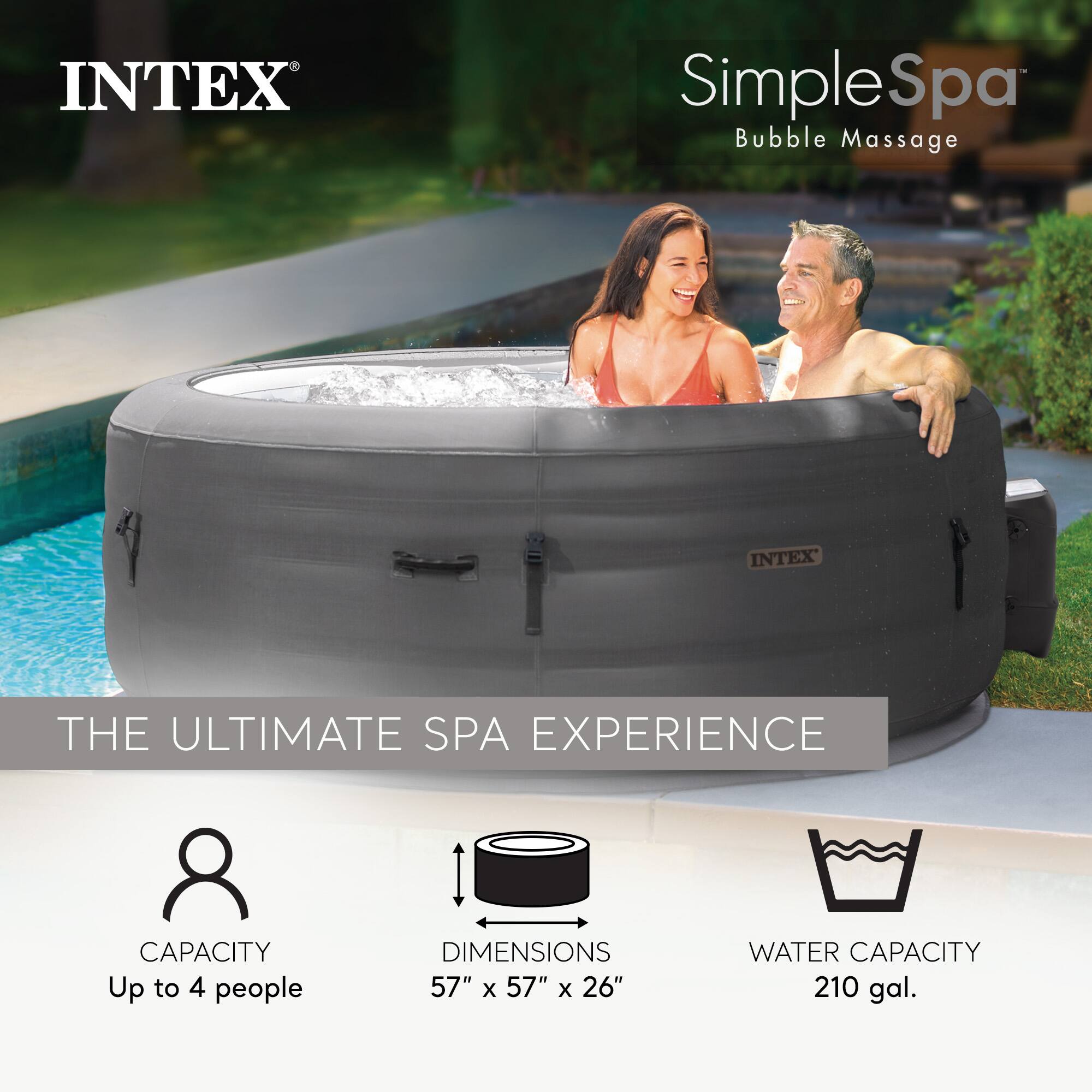 INTEX SimpleSpa Bubble Massage  
THE ULTIMATE SPA EXPERIENCE  

CAPACITY: Up to 4 people  
DIMENSIONS: 57" x 57" x 26"  
WATER CAPACITY: 210 gal.