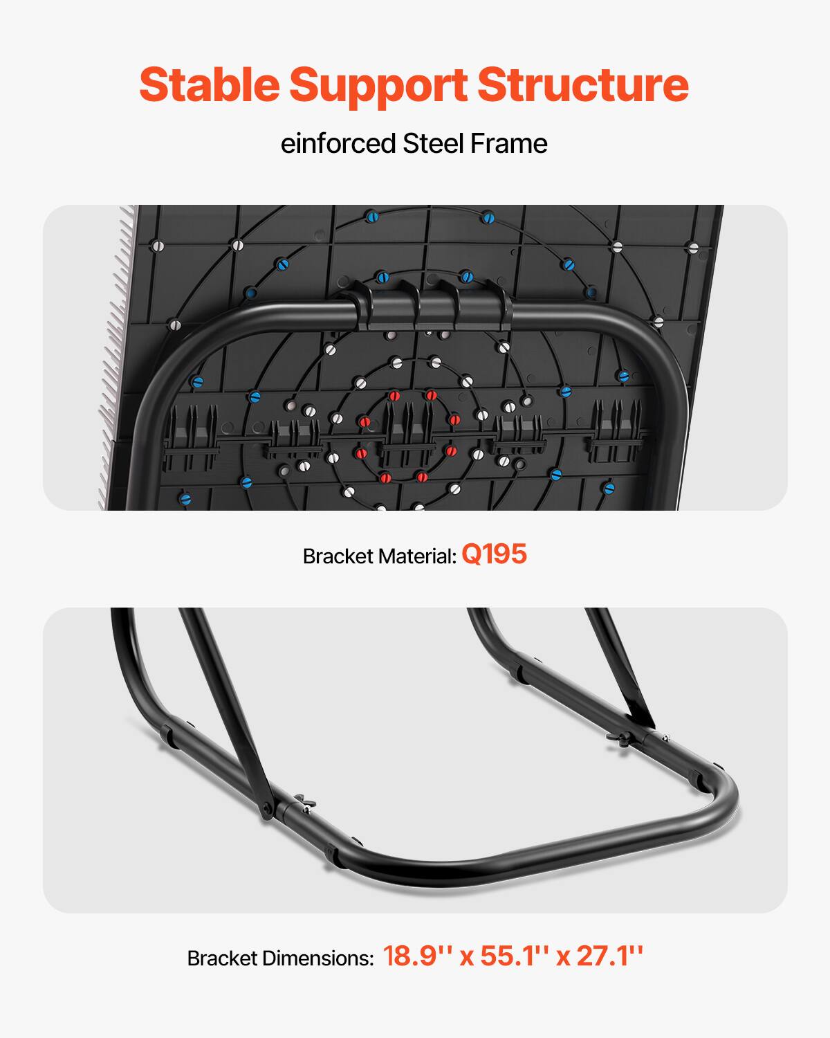 Stable Support Structure  
einforced Steel Frame  

Bracket Material: Q195  

Bracket Dimensions: 18.9" x 55.1" x 27.1"