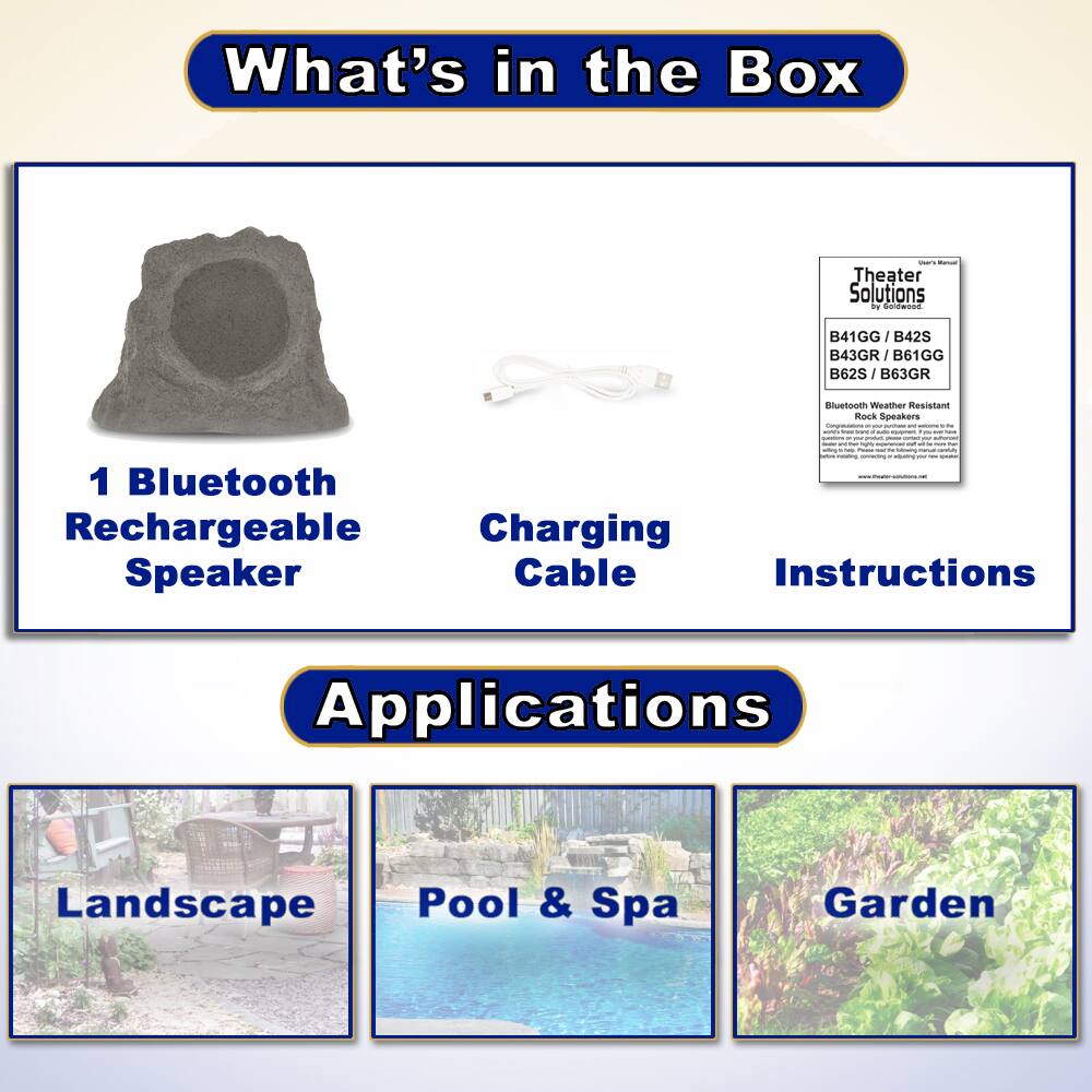 What's in the Box

- 1 Bluetooth Rechargeable Speaker
- Charging Cable
- Instructions

Applications

- Landscape
- Pool & Spa
- Garden

Theater Solutions
B41GG / B42S / B43GR / B61GG / B62S / B63GR
Bluetooth Weather Resistant Rock Speakers