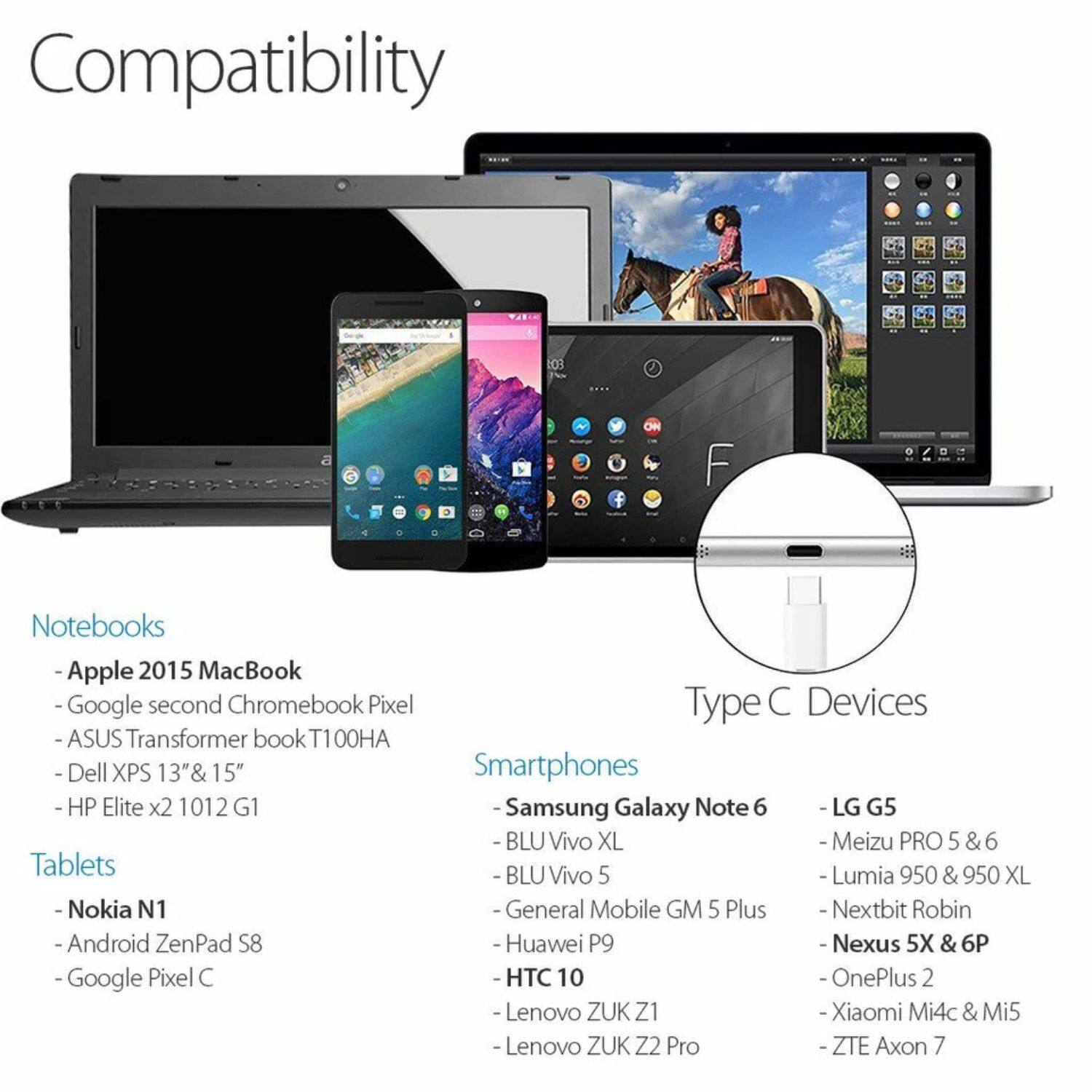 **Compatibility**

**Notebooks**
- Apple 2015 MacBook
- Google second Chromebook Pixel
- ASUS Transformer book T100HA
- Dell XPS 13" & 15"
- HP Elite x2 1012 G1

**Tablets**
- Nokia N1
- Android ZenPad S8
- Google Pixel C

**Smartphones**
- Samsung Galaxy Note 6
- BLU Vivo XL
- BLU Vivo 5
- General Mobile GM 5 Plus
- Huawei P9
- HTC 10
- Lenovo ZUK Z1
- Lenovo ZUK Z2 Pro
- LG G5
- Meizu PRO 5 & 6
- Lumia 950 & 950 XL
- Nexus 5X & 6P
- OnePlus 2
- Xiaomi Mi4c & Mi5
- ZTE Axon 7

**Type C Devices**