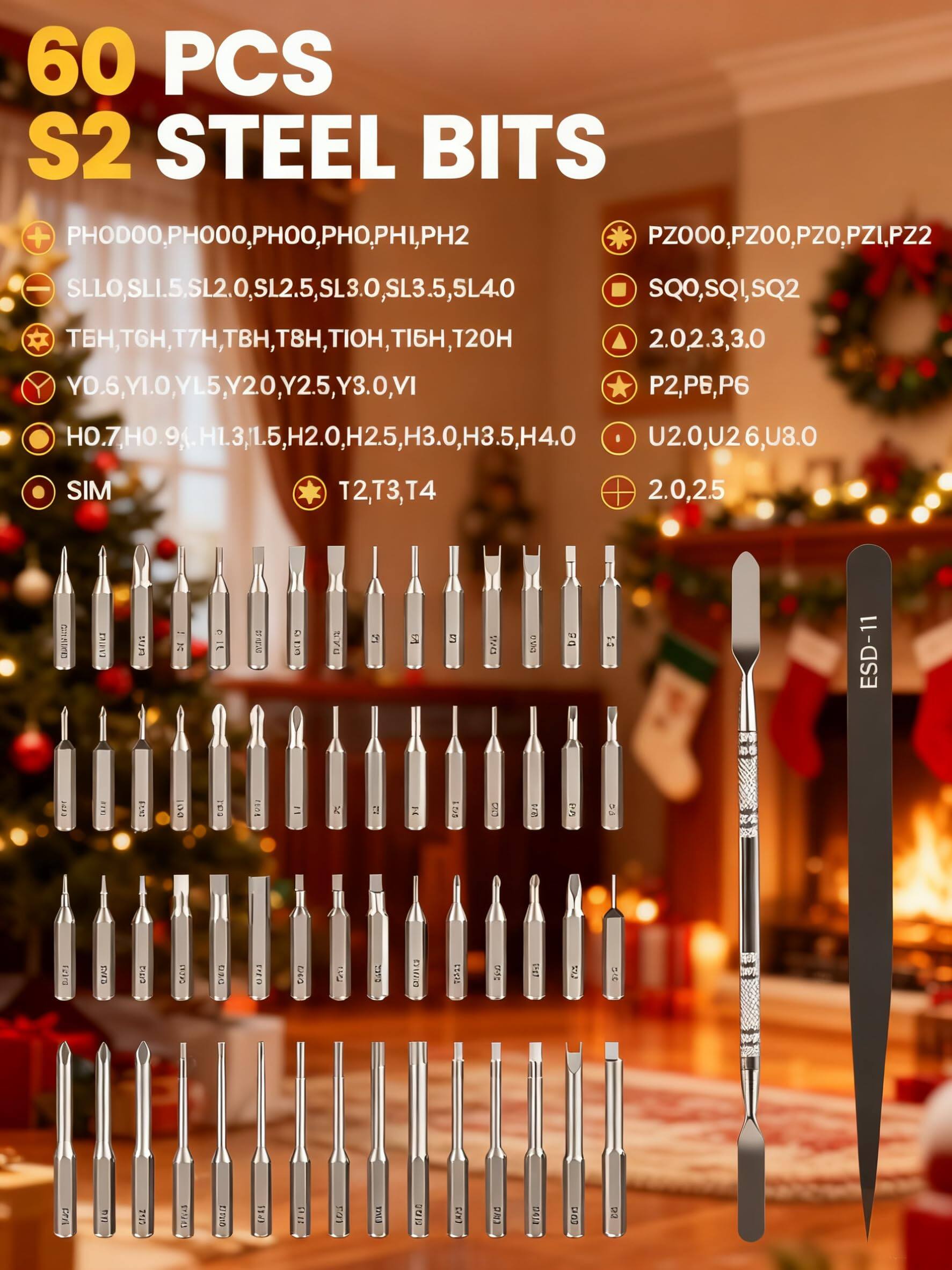 60 PCS S2 STEEL BITS

- PHODOOO, PH000, PH00, PHO, PHI, PH2
- SLLO, SL1.5, SL2.0, SL2.5, SL3.0, SL3.5, SL4.0
- TEH, TGH, T7H, TBH, T8H, TIOH, T16H, T20H
- YD.6, Y1.0, YL5, Y20, Y2.5, Y3.0, YI
- H0.7, H0.9, H1.3, H1.5, H2.0, H2.5, H3.0, H3.5, H4.0
- PZ000, PZ00, PZ0, PZ1, PZ2
- SQ0, SQ1, SQ2
- 2.0, 2.3, 3.0
- P2, P6, P6
- U2.0, U2.6, U8.0
- 2.0