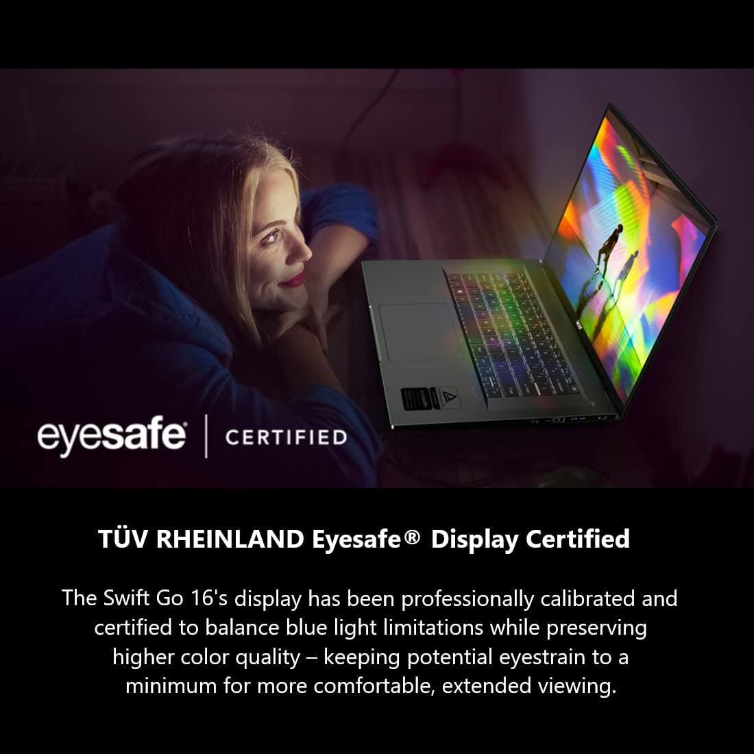 eyesafe CERTIFIED

TÜV RHEINLAND Eyesafe® Display Certified

The Swift Go 16's display has been professionally calibrated and certified to balance blue light limitations while preserving higher color quality – keeping potential eyestrain to a minimum for more comfortable, extended viewing.