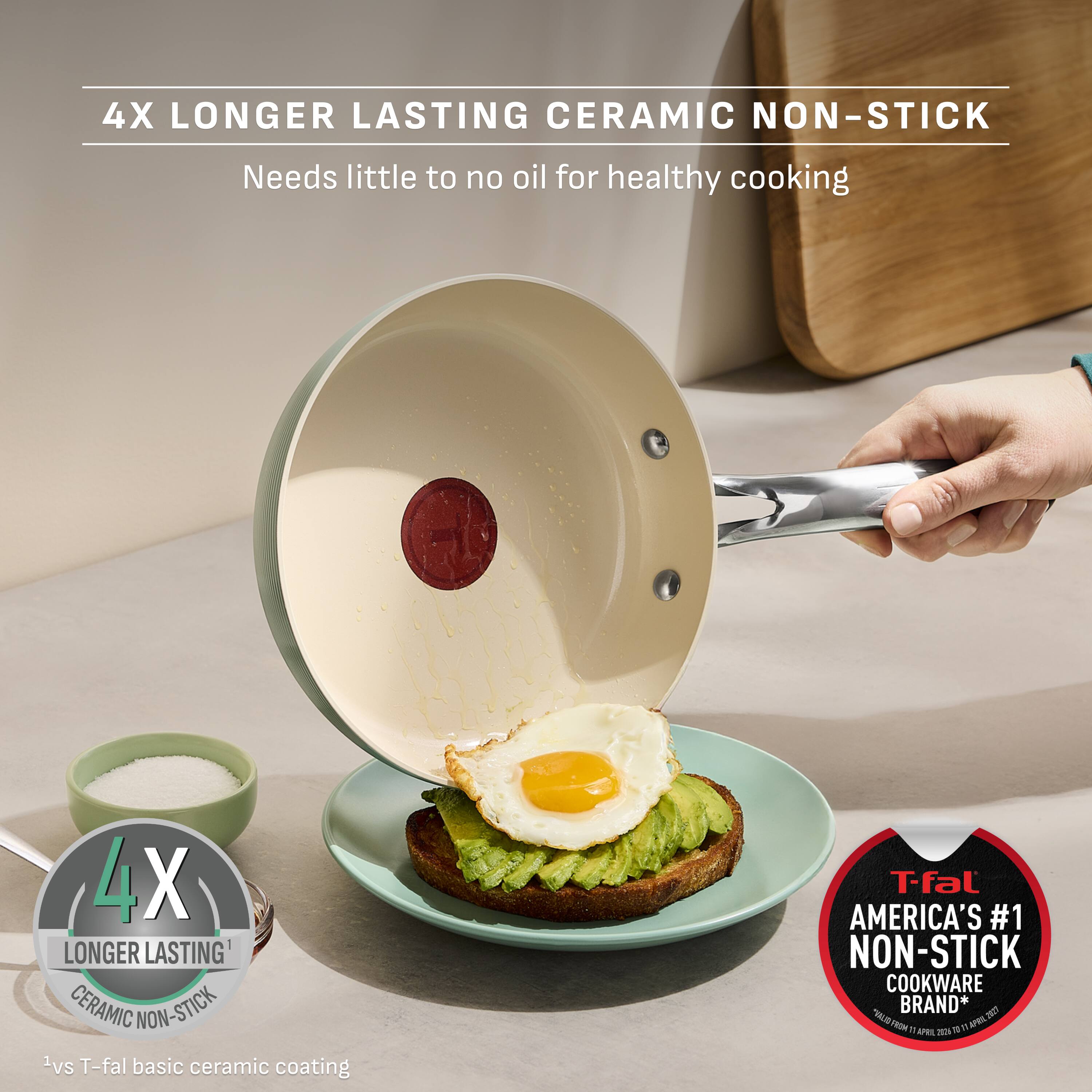 4X LONGER LASTING CERAMIC NON-STICK  
Needs little to no oil for healthy cooking  

1 vs T-fal basic ceramic coating  

T-fal AMERICA'S #1 NON-STICK COOKWARE BRAND*  
VALID FROM 01 APRIL 2025 TO 31 APRIL 2027