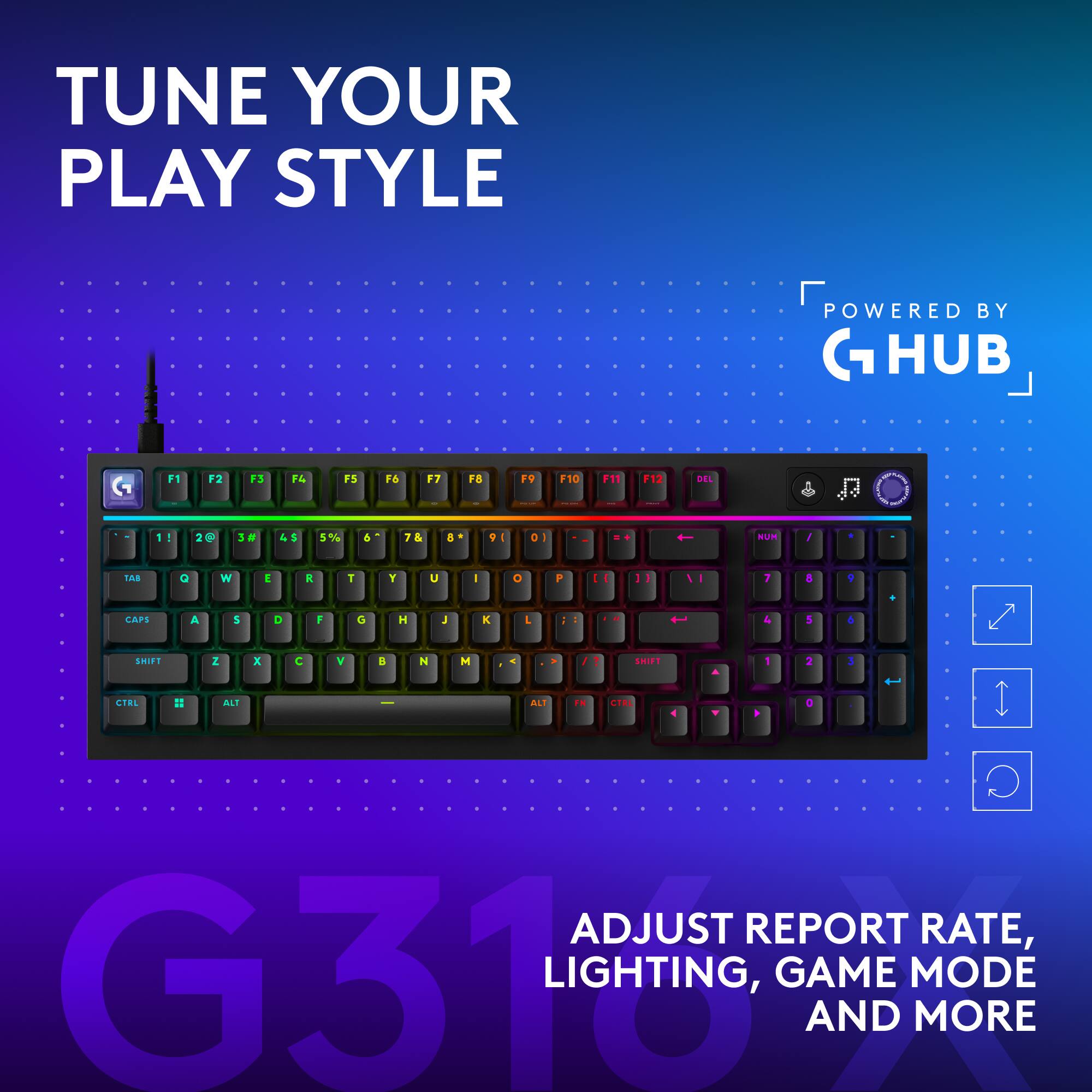 TUNE YOUR PLAY STYLE  
POWERED BY G HUB  

F1 2 F3 14 F5 16 F7 FB FV F10 11 F12 DEL 11 1 ! 200 2 3 45 5% & 7& a VE 0 t um / TAE O W  i T Y U I + P - I I 7 A , CAPS A 5 O F G H J K L 1 & 1 4 SMIFS Z x C V a N M . - SI0 1 2 3 CTEL # ALI ALI . ' .  

ADJUST REPORT RATE, G31 LIGHTING, GAME MODE AND MORE