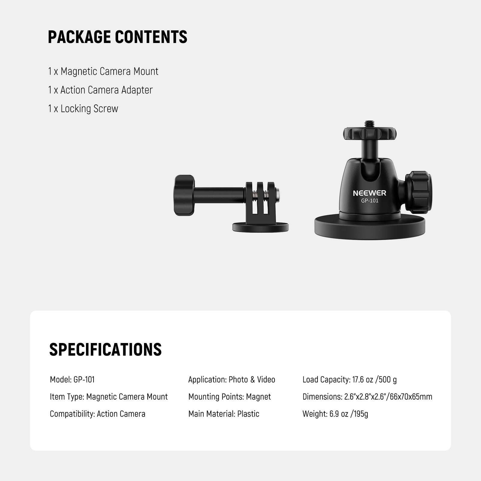 PACKAGE CONTENTS  
1 x Magnetic Camera Mount  
1 x Action Camera Adapter  
1 x Locking Screw  

NEEWER GP-101  

SPECIFICATIONS  
Model: GP-101  
Item Type: Magnetic Camera Mount  
Compatibility: Action Camera  
Application: Photo & Video  
Mounting Points: Magnet  
Main Material: Plastic  
Load Capacity: 17.6 oz / 500 g  
Dimensions: 2.6x2.8x2.6" / 66x70x65mm  
Weight: 6.9 oz / 195g
