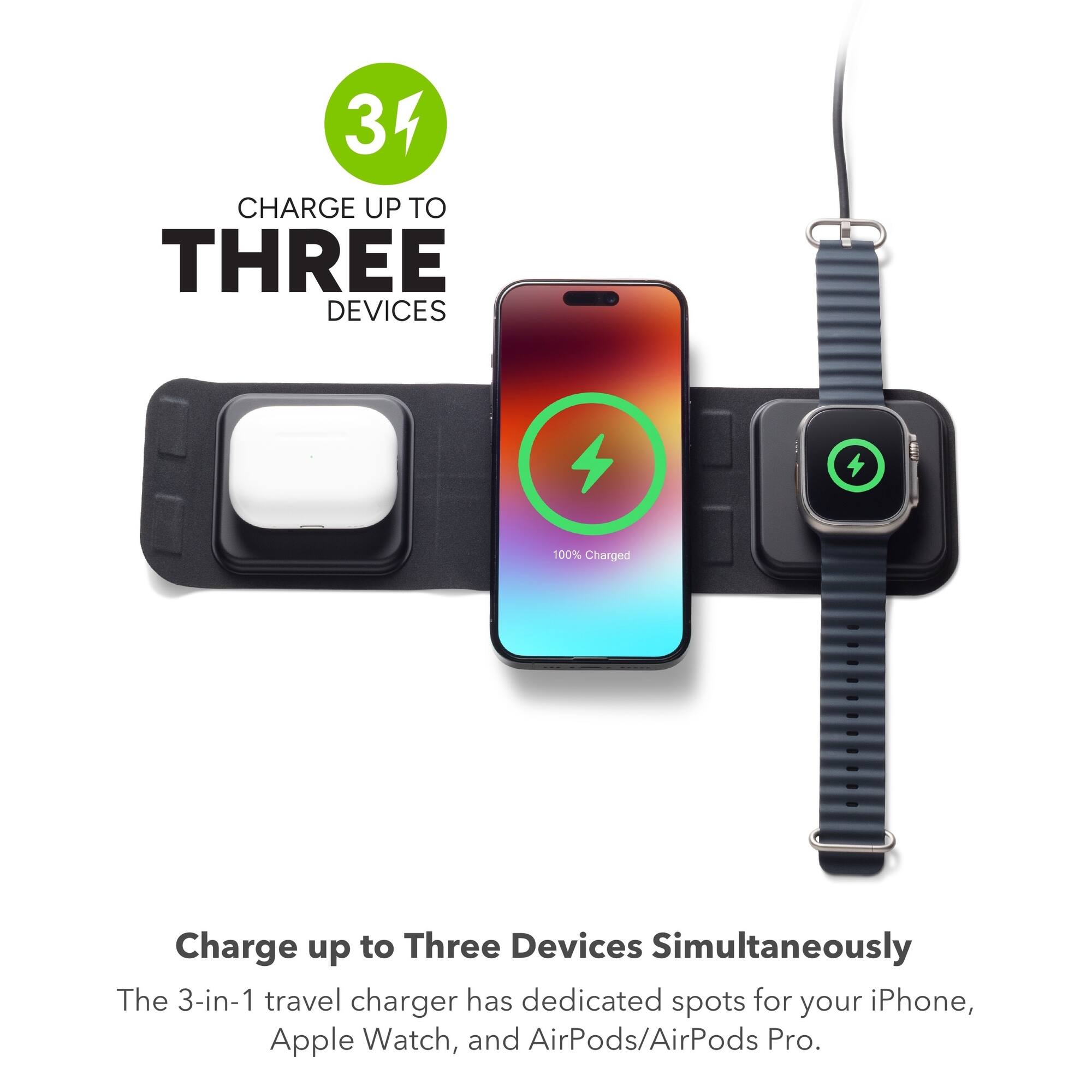 34 CHARGE UP TO THREE DEVICES

100% Charged

Charge up to Three Devices Simultaneously

The 3-in-1 travel charger has dedicated spots for your iPhone, Apple Watch, and AirPods/AirPods Pro.
