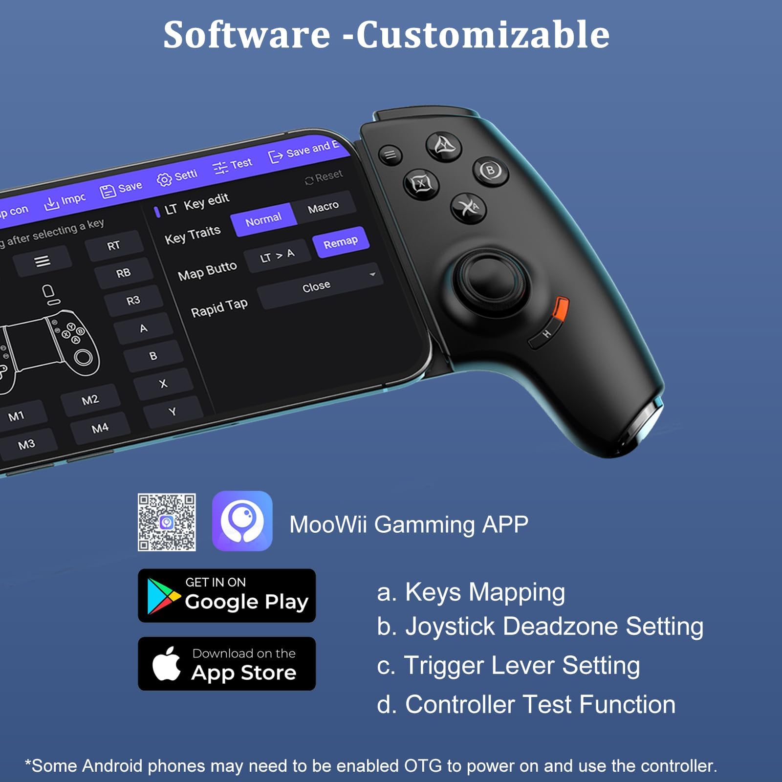 Software - Customizable

- Keys Mapping
- Joystick Deadzone Setting
- Trigger Lever Setting
- Controller Test Function

*Some Android phones may need to be enabled OTG to power on and use the controller.

MooWii Gaming APP

GET IN ON Google Play
Download on the App Store