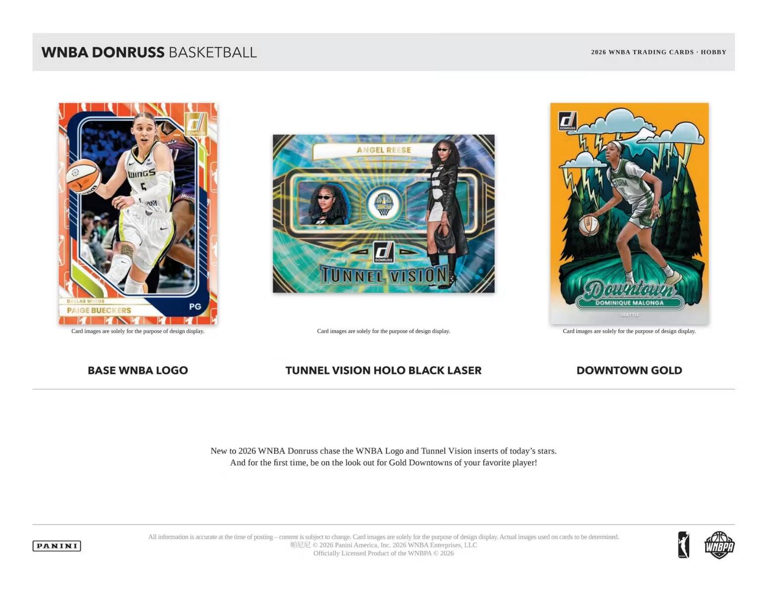WNBA DONRUSS BASKETBALL

2026 WNBA TRADING CARDS - HOBBY

BASE WNBA LOGO

TUNNEL VISION HOLO BLACK LASER

DOWNTOWN GOLD

New to 2026 WNBA Donruss chase the WNBA Logo and Tunnel Vision inserts of today's stars. And for the first time, be on the look out for Gold Downtowns of your favorite player!

Card images are solely for the purpose of design display.

All information is accurate at the time of posting - content is subject to change. Card images are solely for the purpose of design display. Actual images used on cards to be determined. - 2026 Panini America, Inc. 2026 WNBA Enterprises, LLC Officially Licensed Product of the WNBA © 2026

PANINI

WNBA