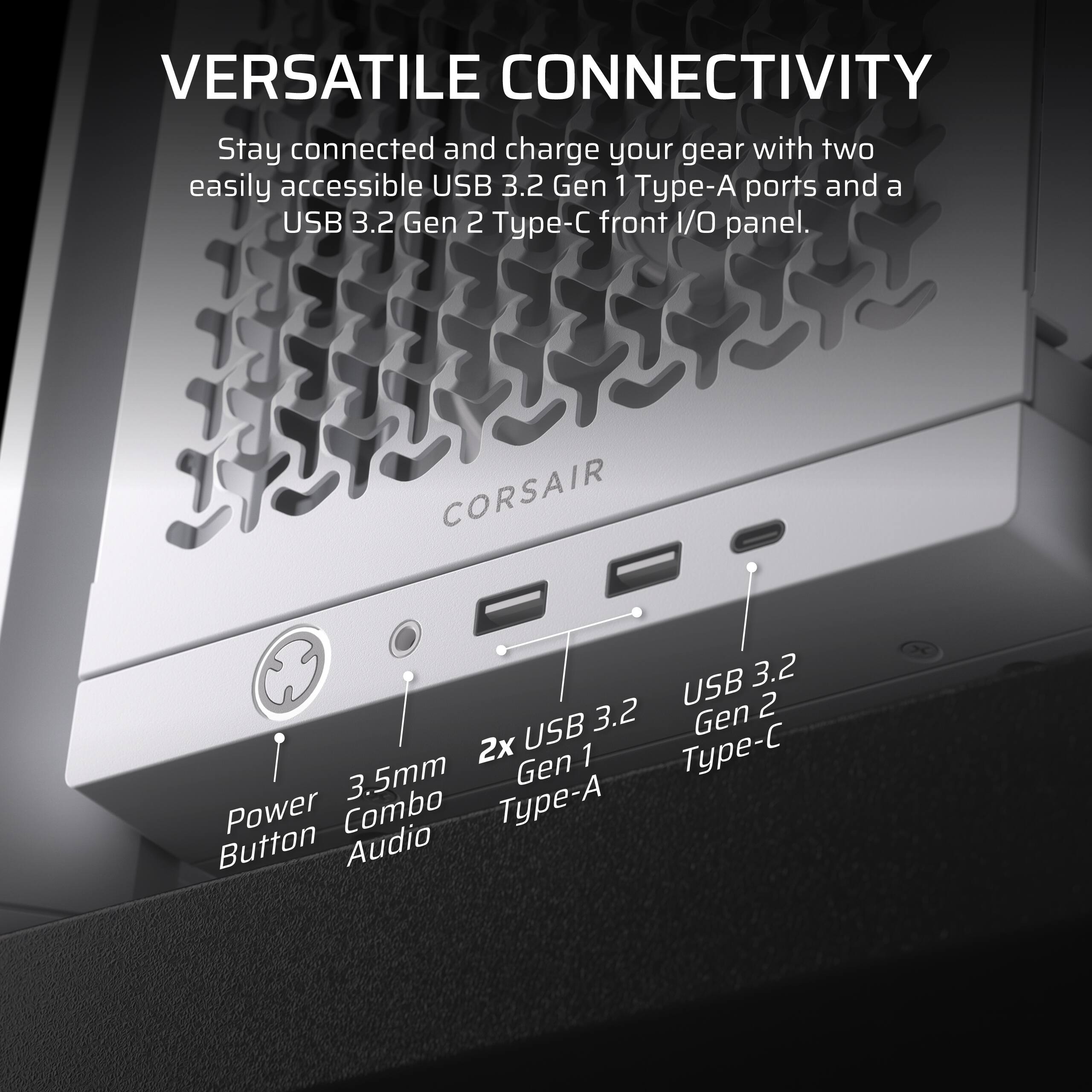 Versatile Connectivity: Stay connected and charge your gear with two easily accessible USB 3.2 Gen 1 Type-A ports and a USB 3.2 Gen 2 Type-C front I/O panel. Corsair USB 3.2 Gen 2 2x USB Type-C Gen 1 3.5mm Type-A Power Combo Button Audio.