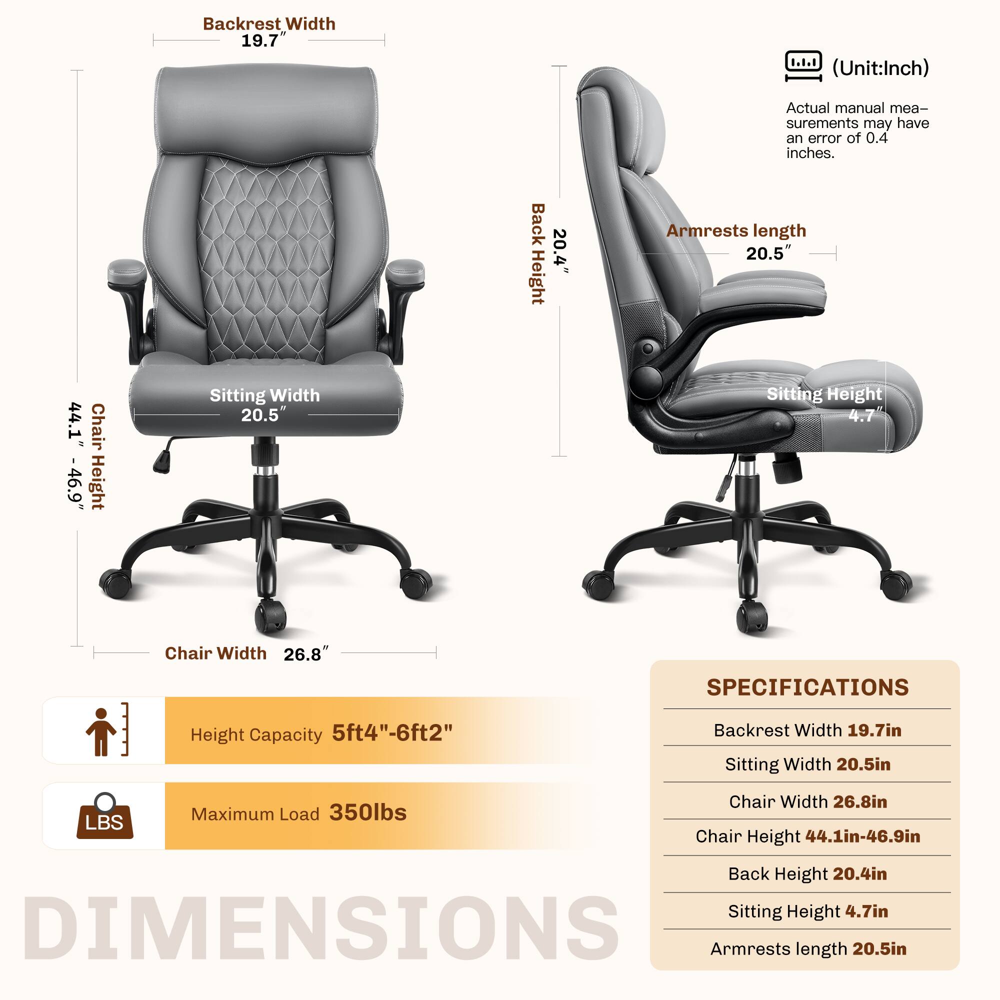 Backrest Width: 19.7" (Unit: Inch)  
Actual manual measurements may have an error of 0.4 inches.  

Back Height: 20.4"  
Armrests Length: 20.5"  
Chair Height: 44.1" - 46.9"  
Sitting Width: 20.5"  
Sitting Height: 4.7"  
Chair Width: 26.8"  

SPECIFICATIONS  
- Backrest Width: 19.7in  
- Sitting Width: 20.5in  
- Chair Width: 26.8in  
- Chair Height: 44.1in - 46.9in  
- Back Height: 20.4in  
- Sitting Height: 4.7in  
- Armrests Length: 20.5in  

Height Capacity: 5ft4" - 6ft2"  
Maximum Load: 350lbs