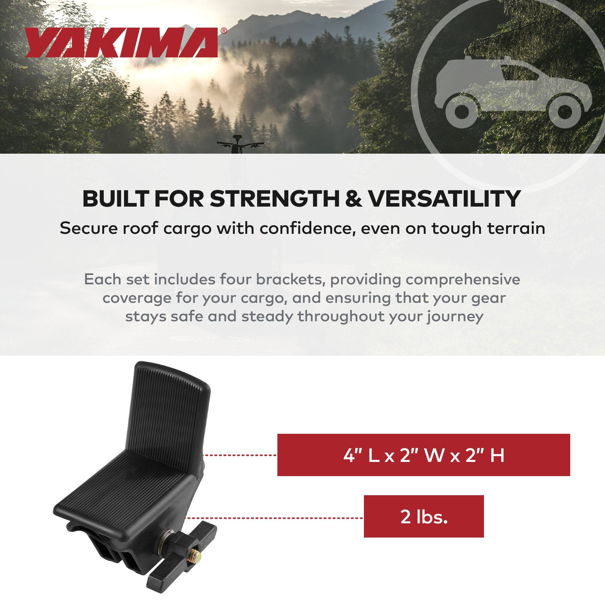 YAKIMA

BUILT FOR STRENGTH & VERSATILITY

Secure roof cargo with confidence, even on tough terrain

Each set includes four brackets, providing comprehensive coverage for your cargo, and ensuring that your gear stays safe and steady throughout your journey

4" L x 2" W x 2" H

2 lbs.